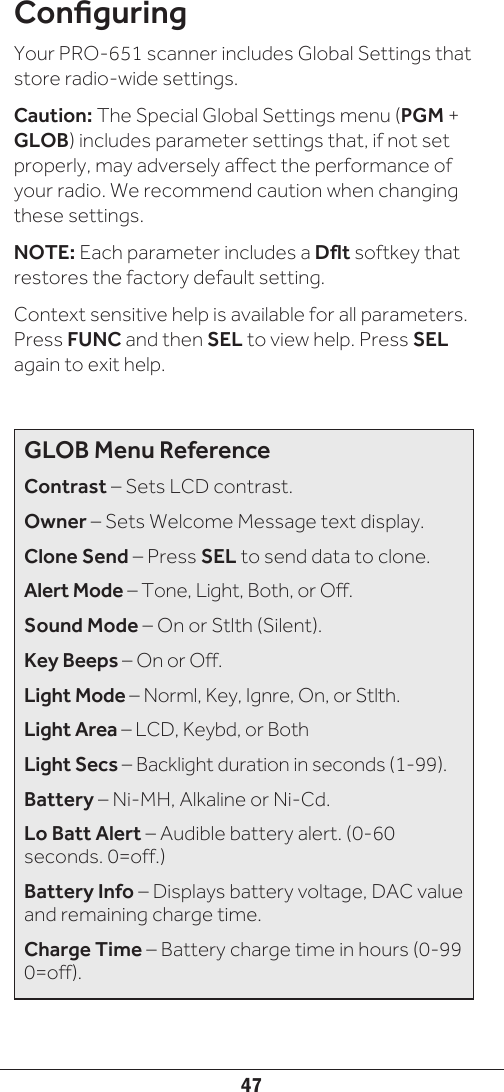 47ConguringYour PRO-651 scanner includes Global Settings that store radio-wide settings. Caution: The Special Global Settings menu (PGM + GLOB) includes parameter settings that, if not set properly, may adversely affect the performance of your radio. We recommend caution when changing these settings. NOTE: Each parameter includes a Dflt softkey that restores the factory default setting.Context sensitive help is available for all parameters. Press FUNC and then SEL to view help. Press SEL again to exit help.GLOB Menu ReferenceContrast – Sets LCD contrast.Owner – Sets Welcome Message text display.Clone Send – Press SEL to send data to clone.Alert Mode – Tone, Light, Both, or Off.Sound Mode – On or Stlth (Silent).Key Beeps – On or Off.Light Mode – Norml, Key, Ignre, On, or Stlth.Light Area – LCD, Keybd, or BothLight Secs – Backlight duration in seconds (1-99).Battery – Ni-MH, Alkaline or Ni-Cd.Lo Batt Alert – Audible battery alert. (0-60 seconds. 0=off.)Battery Info – Displays battery voltage, DAC value and remaining charge time.Charge Time – Battery charge time in hours (0-99 0=off).