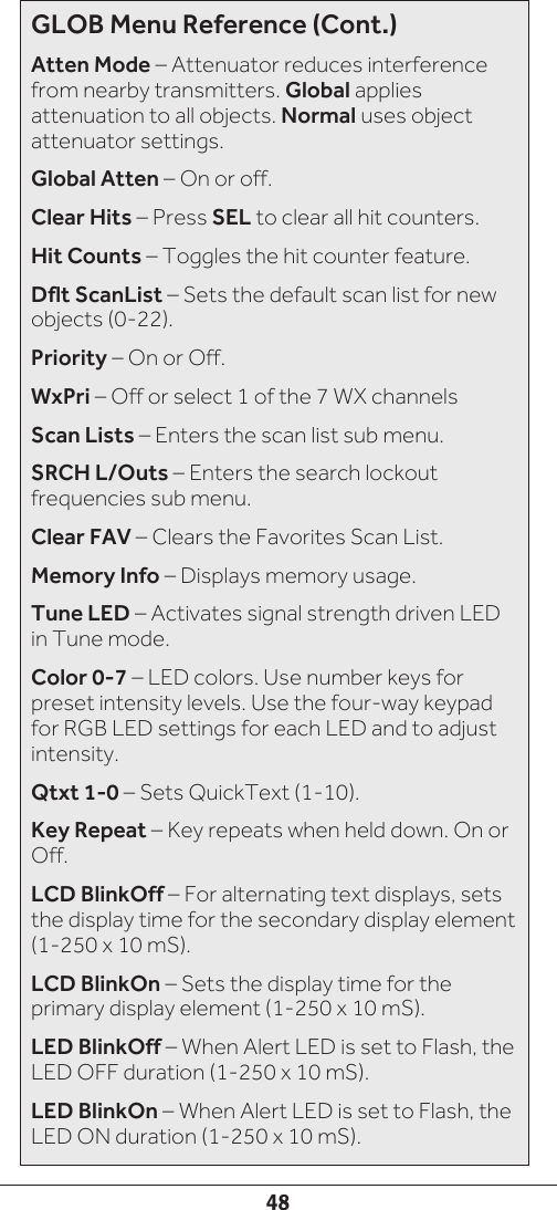 48GLOB Menu Reference (Cont.)Atten Mode – Attenuator reduces interference from nearby transmitters. Global applies attenuation to all objects. Normal uses object attenuator settings.Global Atten – On or off. Clear Hits – Press SEL to clear all hit counters.Hit Counts – Toggles the hit counter feature.Dflt ScanList – Sets the default scan list for new objects (0-22).Priority – On or Off.WxPri – Off or select 1 of the 7 WX channelsScan Lists – Enters the scan list sub menu.SRCH L/Outs – Enters the search lockout frequencies sub menu.Clear FAV – Clears the Favorites Scan List.Memory Info – Displays memory usage.Tune LED – Activates signal strength driven LED in Tune mode.Color 0-7 – LED colors. Use number keys for preset intensity levels. Use the four-way keypad for RGB LED settings for each LED and to adjust intensity.Qtxt 1-0 – Sets QuickText (1-10).Key Repeat – Key repeats when held down. On or Off.LCD BlinkOff – For alternating text displays, sets the display time for the secondary display element (1-250 x 10 mS).LCD BlinkOn – Sets the display time for the primary display element (1-250 x 10 mS).LED BlinkOff – When Alert LED is set to Flash, the LED OFF duration (1-250 x 10 mS).LED BlinkOn – When Alert LED is set to Flash, the LED ON duration (1-250 x 10 mS).