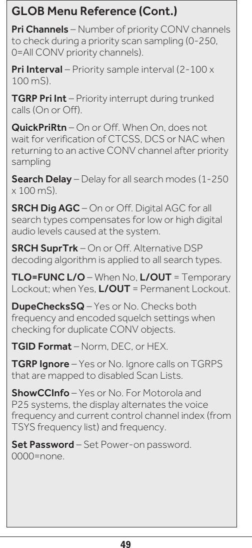 49GLOB Menu Reference (Cont.)Pri Channels – Number of priority CONV channels to check during a priority scan sampling (0-250,  0=All CONV priority channels).Pri Interval – Priority sample interval (2-100 x 100 mS).TGRP Pri Int – Priority interrupt during trunked calls (On or Off).QuickPriRtn – On or Off. When On, does not wait for verification of CTCSS, DCS or NAC when returning to an active CONV channel after priority samplingSearch Delay – Delay for all search modes (1-250 x 100 mS).SRCH Dig AGC – On or Off. Digital AGC for all search types compensates for low or high digital audio levels caused at the system.SRCH SuprTrk – On or Off. Alternative DSP decoding algorithm is applied to all search types.TLO=FUNC L/O – When No, L/OUT = Temporary Lockout; when Yes, L/OUT = Permanent Lockout.DupeChecksSQ – Yes or No. Checks both frequency and encoded squelch settings when checking for duplicate CONV objects.TGID Format – Norm, DEC, or HEX.TGRP Ignore – Yes or No. Ignore calls on TGRPS that are mapped to disabled Scan Lists.ShowCCInfo – Yes or No. For Motorola and P25 systems, the display alternates the voice frequency and current control channel index (from TSYS frequency list) and frequency.Set Password – Set Power-on password.  0000=none.
