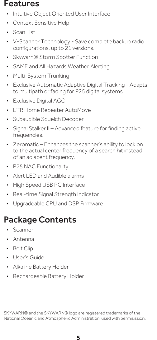 5Features•  Intuitive Object Oriented User Interface •  Context Sensitive Help•  Scan List•  V-Scanner Technology - Save complete backup radio configurations, up to 21 versions.•  Skywarn® Storm Spotter Function•  SAME and All Hazards Weather Alerting•  Multi-System Trunking•  Exclusive Automatic Adaptive Digital Tracking - Adapts to multipath or fading for P25 digital systems •  Exclusive Digital AGC •  LTR Home Repeater AutoMove•  Subaudible Squelch Decoder•  Signal Stalker II – Advanced feature for finding active frequencies. •  Zeromatic – Enhances the scanner’s ability to lock on to the actual center frequency of a search hit instead of an adjacent frequency.•  P25 NAC Functionality •  Alert LED and Audible alarms•  High Speed USB PC Interface•  Real-time Signal Strength Indicator•  Upgradeable CPU and DSP FirmwarePackage Contents•  Scanner•  Antenna•  Belt Clip•  User’s Guide•  Alkaline Battery Holder•  Rechargeable Battery HolderSKYWARN® and the SKYWARN® logo are registered trademarks of the National Oceanic and Atmospheric Administration, used with permisission.