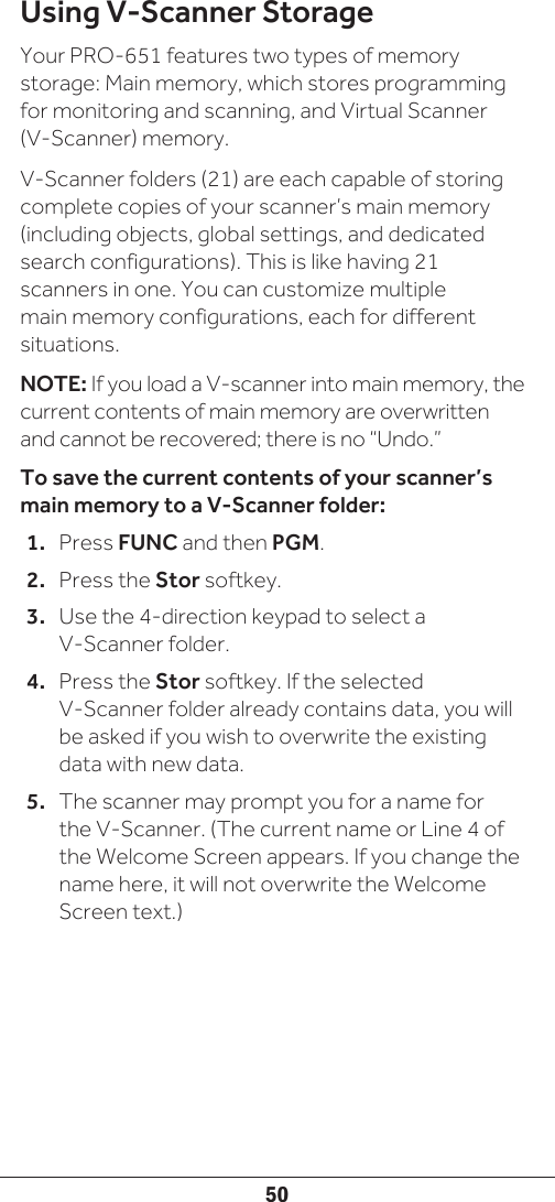 50Using V-Scanner StorageYour PRO-651 features two types of memory storage: Main memory, which stores programming for monitoring and scanning, and Virtual Scanner (V-Scanner) memory.V-Scanner folders (21) are each capable of storing complete copies of your scanner’s main memory (including objects, global settings, and dedicated search configurations). This is like having 21 scanners in one. You can customize multiple main memory configurations, each for different situations. NOTE: If you load a V-scanner into main memory, the current contents of main memory are overwritten and cannot be recovered; there is no “Undo.”To save the current contents of your scanner’s main memory to a V-Scanner folder:1.  Press FUNC and then PGM.2.  Press the Stor softkey. 3.  Use the 4-direction keypad to select a V-Scanner folder.4.  Press the Stor softkey. If the selected V-Scanner folder already contains data, you will be asked if you wish to overwrite the existing data with new data. 5.  The scanner may prompt you for a name for the V-Scanner. (The current name or Line 4 of the Welcome Screen appears. If you change the name here, it will not overwrite the Welcome Screen text.) 
