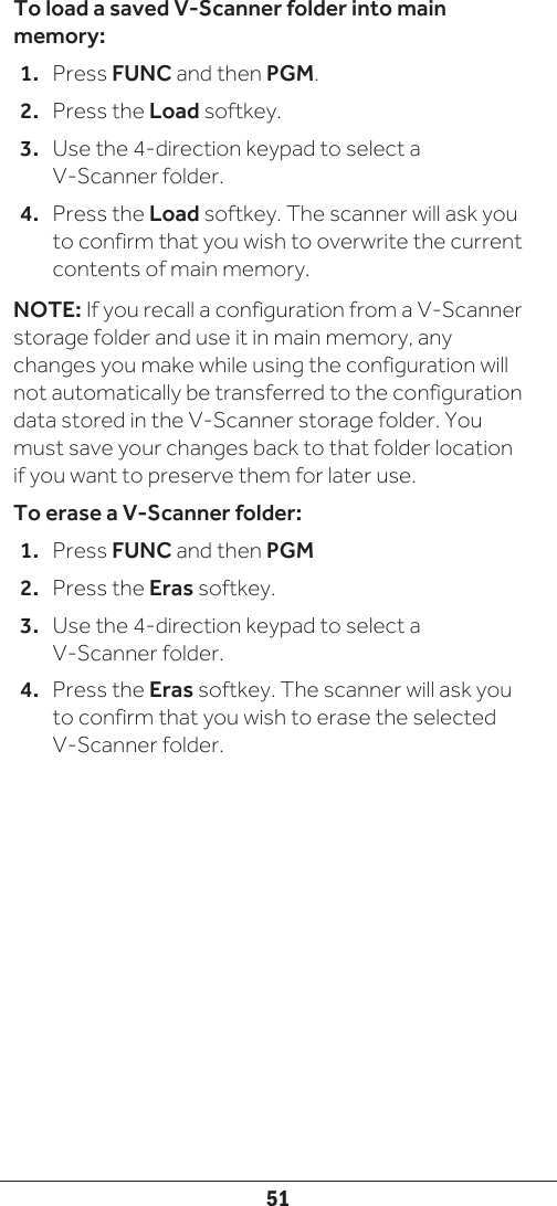 51To load a saved V-Scanner folder into main memory:1.  Press FUNC and then PGM.2.  Press the Load softkey. 3.  Use the 4-direction keypad to select a V-Scanner folder.4.  Press the Load softkey. The scanner will ask you to confirm that you wish to overwrite the current contents of main memory. NOTE: If you recall a configuration from a V-Scanner storage folder and use it in main memory, any changes you make while using the configuration will not automatically be transferred to the configuration data stored in the V-Scanner storage folder. You must save your changes back to that folder location if you want to preserve them for later use. To erase a V-Scanner folder:1.  Press FUNC and then PGM2.  Press the Eras softkey. 3.  Use the 4-direction keypad to select a V-Scanner folder.4.  Press the Eras softkey. The scanner will ask you to confirm that you wish to erase the selected V-Scanner folder. 