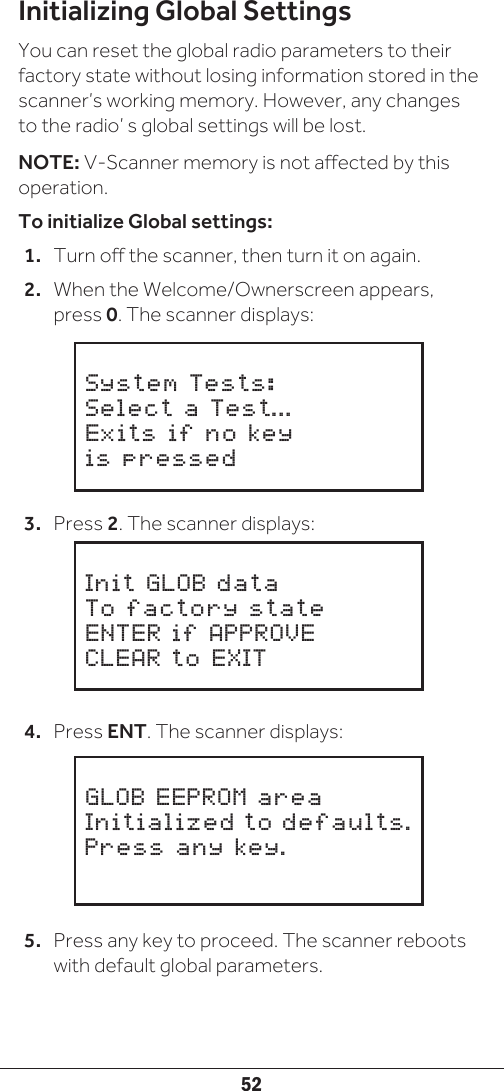 52Initializing Global SettingsYou can reset the global radio parameters to their factory state without losing information stored in the scanner’s working memory. However, any changes to the radio’ s global settings will be lost.NOTE: V-Scanner memory is not affected by this operation.To initialize Global settings:1.  Turn off the scanner, then turn it on again. 2.  When the Welcome/Ownerscreen appears, press 0. The scanner displays:3.  Press 2. The scanner displays:4.  Press ENT. The scanner displays:5.  Press any key to proceed. The scanner reboots with default global parameters.     System Tests:Select a Test...Exits if no key is pressed     Init GLOB dataTo factory stateENTER if APPROVECLEAR to EXIT     GLOB EEPROM areaInitialized to defaults.Press any key.