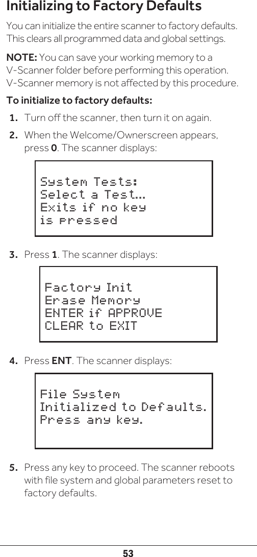 53Initializing to Factory DefaultsYou can initialize the entire scanner to factory defaults. This clears all programmed data and global settings. NOTE: You can save your working memory to a V-Scanner folder before performing this operation. V-Scanner memory is not affected by this procedure.To initialize to factory defaults:1.  Turn off the scanner, then turn it on again. 2.  When the Welcome/Ownerscreen appears, press 0. The scanner displays:3.  Press 1. The scanner displays:4.  Press ENT. The scanner displays:5.  Press any key to proceed. The scanner reboots with file system and global parameters reset to factory defaults.     System Tests:Select a Test...Exits if no keyis pressed     Factory InitErase MemoryENTER if APPROVECLEAR to EXIT     File SystemInitialized to Defaults.Press any key.