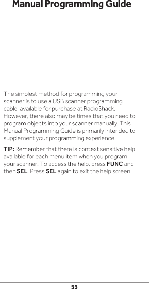 55The simplest method for programming your scanner is to use a USB scanner programming cable, available for purchase at RadioShack. However, there also may be times that you need to program objects into your scanner manually. This Manual Programming Guide is primarily intended to supplement your programming experience.TIP: Remember that there is context sensitive help available for each menu item when you program your scanner. To access the help, press FUNC and then SEL. Press SEL again to exit the help screen.Manual Programming Guide