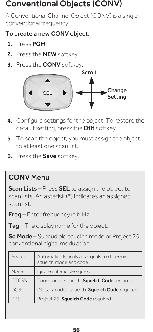 56Conventional Objects (CONV)A Conventional Channel Object (CONV) is a single conventional frequency.To create a new CONV object:1.  Press PGM.2.  Press the NEW softkey.3.  Press the CONV softkey.4.  Configure settings for the object. To restore the default setting, press the Dflt softkey.5.  To scan the object, you must assign the object to at least one scan list.6.  Press the Save softkey.Change SettingScrollCONV MenuScan Lists – Press SEL to assign the object to scan lists. An asterisk (*) indicates an assigned scan list.Freq – Enter frequency in MHz.Tag – The display name for the object.Sq Mode – Subaudible squelch mode or Project 25 conventional digital modulation.Search  Automatically analyzes signals to determine squelch mode and code None Ignore subaudible squelchCTCSS Tone coded squelch. Squelch Code required.DCS Digitally coded squelch. Squelch Code required.P25 Project 25. Squelch Code required.