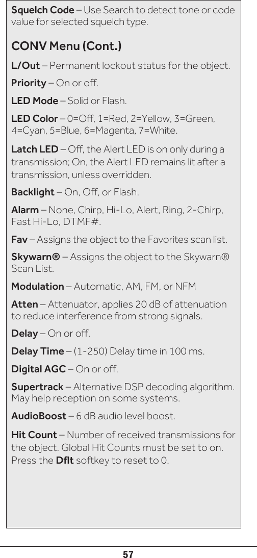 57Squelch Code – Use Search to detect tone or code value for selected squelch type.CONV Menu (Cont.)L/Out – Permanent lockout status for the object.Priority – On or off.LED Mode – Solid or Flash.LED Color – 0=Off, 1=Red, 2=Yellow, 3=Green, 4=Cyan, 5=Blue, 6=Magenta, 7=White.Latch LED – Off, the Alert LED is on only during a transmission; On, the Alert LED remains lit after a transmission, unless overridden.Backlight – On, Off, or Flash.Alarm – None, Chirp, Hi-Lo, Alert, Ring, 2-Chirp, Fast Hi-Lo, DTMF#.Fav – Assigns the object to the Favorites scan list.Skywarn® – Assigns the object to the Skywarn® Scan List.Modulation – Automatic, AM, FM, or NFMAtten – Attenuator, applies 20 dB of attenuation to reduce interference from strong signals.Delay – On or off.Delay Time – (1-250) Delay time in 100 ms.Digital AGC – On or off.Supertrack – Alternative DSP decoding algorithm. May help reception on some systems.AudioBoost – 6 dB audio level boost.Hit Count – Number of received transmissions for the object. Global Hit Counts must be set to on. Press the Dflt softkey to reset to 0.