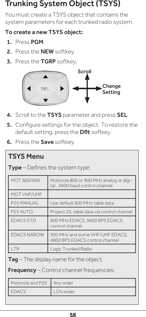 58Trunking System Object (TSYS)You must create a TSYS object that contains the system parameters for each trunked radio system. To create a new TSYS object:1.  Press PGM.2.  Press the NEW softkey.3.  Press the TGRP softkey.4.  Scroll to the TSYS parameter and press SEL.5.  Configure settings for the object. To restore the default setting, press the Dflt softkey.6.  Press the Save softkey.Change SettingScrollTSYS MenuType – Defines the system type:MOT 800/900  Motorola 800 or 900 MHz analog or digi-tal , 3600 baud control channel MOT VHF/UHFP25 MANUAL Use default 800 MHz table data.P25 AUTO Project 25, table data via control channelEDACS STD 800 MHz EDACS, 9600 BPS EDACS control channel.EDACS NAROW 900 MHz and some VHF/UHF EDACS, 4800 BPS EDACS control channelLTR Logic Trunked RadioTag – The display name for the object.Frequency – Control channel frequencies:Motorola and P25  Any order EDACS LCN order