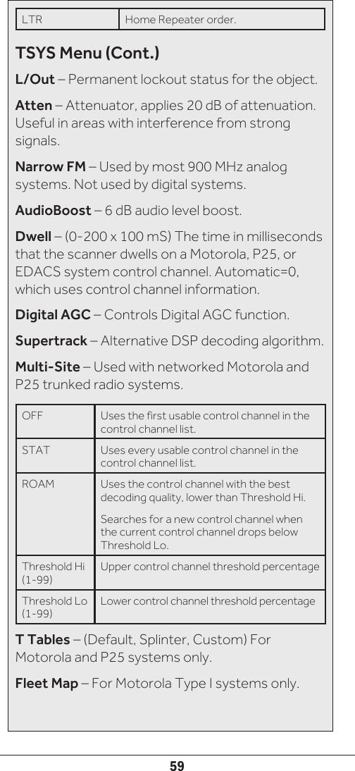 59LTR Home Repeater order.TSYS Menu (Cont.)L/Out – Permanent lockout status for the object.Atten – Attenuator, applies 20 dB of attenuation. Useful in areas with interference from strong signals.Narrow FM – Used by most 900 MHz analog systems. Not used by digital systems.AudioBoost – 6 dB audio level boost.Dwell – (0-200 x 100 mS) The time in milliseconds that the scanner dwells on a Motorola, P25, or EDACS system control channel. Automatic=0, which uses control channel information.Digital AGC – Controls Digital AGC function.Supertrack – Alternative DSP decoding algorithm.Multi-Site – Used with networked Motorola and P25 trunked radio systems.OFF  Uses the first usable control channel in the control channel list.STAT Uses every usable control channel in the control channel list.ROAM Uses the control channel with the best decoding quality, lower than Threshold Hi.Searches for a new control channel when the current control channel drops below Threshold Lo.Threshold Hi (1-99)Upper control channel threshold percentageThreshold Lo (1-99)Lower control channel threshold percentageT Tables – (Default, Splinter, Custom) For Motorola and P25 systems only.Fleet Map – For Motorola Type I systems only.