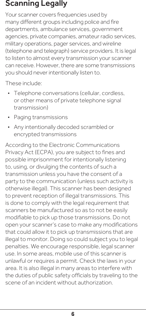 6Scanning LegallyYour scanner covers frequencies used by many different groups including police and fire departments, ambulance services, government agencies, private companies, amateur radio services, military operations, pager services, and wireline (telephone and telegraph) service providers. It is legal to listen to almost every transmission your scanner can receive. However, there are some transmissions you should never intentionally listen to.These include:•  Telephone conversations (cellular, cordless, or other means of private telephone signal transmission)•  Paging transmissions •  Any intentionally decoded scrambled or encrypted transmissionsAccording to the Electronic Communications Privacy Act (ECPA), you are subject to fines and possible imprisonment for intentionally listening to, using, or divulging the contents of such a transmission unless you have the consent of a party to the communication (unless such activity is otherwise illegal). This scanner has been designed to prevent reception of illegal transmissions. This is done to comply with the legal requirement that scanners be manufactured so as to not be easily modifiable to pick up those transmissions. Do not open your scanner’s case to make any modifications that could allow it to pick up transmissions that are illegal to monitor. Doing so could subject you to legal penalties. We encourage responsible, legal scanner use. In some areas, mobile use of this scanner is unlawful or requires a permit. Check the laws in your area. It is also illegal in many areas to interfere with the duties of public safety officials by traveling to the scene of an incident without authorization.