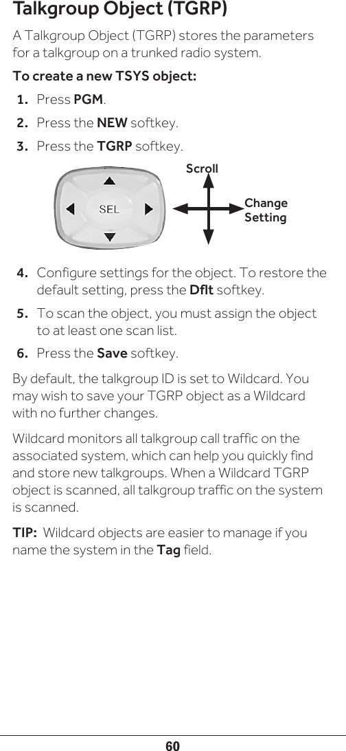60Talkgroup Object (TGRP)A Talkgroup Object (TGRP) stores the parameters for a talkgroup on a trunked radio system.To create a new TSYS object:1.  Press PGM.2.  Press the NEW softkey.3.  Press the TGRP softkey.4.  Configure settings for the object. To restore the default setting, press the Dflt softkey.5.  To scan the object, you must assign the object to at least one scan list.6.  Press the Save softkey.By default, the talkgroup ID is set to Wildcard. You may wish to save your TGRP object as a Wildcard with no further changes. Wildcard monitors all talkgroup call traffic on the associated system, which can help you quickly find and store new talkgroups. When a Wildcard TGRP object is scanned, all talkgroup traffic on the system is scanned. TIP:  Wildcard objects are easier to manage if you name the system in the Tag field.Change SettingScroll
