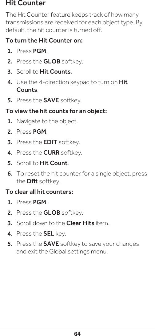 64Hit CounterThe Hit Counter feature keeps track of how many transmissions are received for each object type. By default, the hit counter is turned off. To turn the Hit Counter on:1.  Press PGM.2.  Press the GLOB softkey.3.  Scroll to Hit Counts.4.  Use the 4-direction keypad to turn on Hit Counts.5.  Press the SAVE softkey.To view the hit counts for an object:1.  Navigate to the object.2.  Press PGM.3.  Press the EDIT softkey.4.  Press the CURR softkey.5.  Scroll to Hit Count.6.  To reset the hit counter for a single object, press the Dflt softkey.To clear all hit counters:1.  Press PGM.2.  Press the GLOB softkey.3.  Scroll down to the Clear Hits item.4.  Press the SEL key. 5.  Press the SAVE softkey to save your changes and exit the Global settings menu.