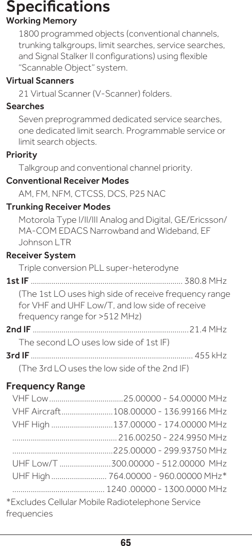 65Specications Working Memory 1800 programmed objects (conventional channels, trunking talkgroups, limit searches, service searches, and Signal Stalker II configurations) using flexible “Scannable Object” system. Virtual Scanners 21 Virtual Scanner (V-Scanner) folders.Searches Seven preprogrammed dedicated service searches, one dedicated limit search. Programmable service or limit search objects.Priority Talkgroup and conventional channel priority.Conventional Receiver ModesAM, FM, NFM, CTCSS, DCS, P25 NACTrunking Receiver ModesMotorola Type I/II/III Analog and Digital, GE/Ericsson/MA-COM EDACS Narrowband and Wideband, EF Johnson LTRReceiver SystemTriple conversion PLL super-heterodyne1st IF .......................................................................... 380.8 MHz (The 1st LO uses high side of receive frequency range for VHF and UHF Low/T, and low side of receive frequency range for &gt;512 MHz)2nd IF ............................................................................21.4 MHz The second LO uses low side of 1st IF)3rd IF ............................................................................... 455 kHz (The 3rd LO uses the low side of the 2nd IF)Frequency RangeVHF Low ....................................25.00000 - 54.00000 MHzVHF Aircraft .........................108.00000 - 136.99166 MHzVHF High ..............................137.00000 - 174.00000 MHz................................................... 216.00250 - 224.9950 MHz.................................................225.00000 - 299.93750 MHzUHF Low/T .........................300.00000 - 512.00000  MHzUHF High ........................... 764.00000 - 960.00000 MHz*............................................. 1240 .00000 - 1300.0000 MHz*Excludes Cellular Mobile Radiotelephone Service frequencies