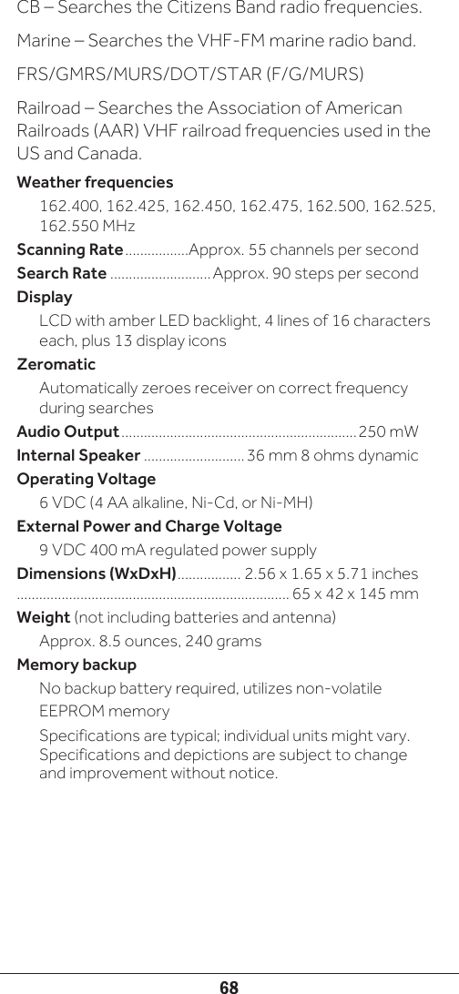 68CB – Searches the Citizens Band radio frequencies.Marine – Searches the VHF-FM marine radio band.FRS/GMRS/MURS/DOT/STAR (F/G/MURS)Railroad – Searches the Association of American Railroads (AAR) VHF railroad frequencies used in the US and Canada.Weather frequencies162.400, 162.425, 162.450, 162.475, 162.500, 162.525, 162.550 MHzScanning Rate .................Approx. 55 channels per secondSearch Rate ...........................Approx. 90 steps per secondDisplayLCD with amber LED backlight, 4 lines of 16 characters each, plus 13 display iconsZeromaticAutomatically zeroes receiver on correct frequency during searchesAudio Output ...............................................................250 mWInternal Speaker ...........................36 mm 8 ohms dynamicOperating Voltage6 VDC (4 AA alkaline, Ni-Cd, or Ni-MH)External Power and Charge Voltage9 VDC 400 mA regulated power supplyDimensions (WxDxH) ................. 2.56 x 1.65 x 5.71 inches ......................................................................... 65 x 42 x 145 mmWeight (not including batteries and antenna)Approx. 8.5 ounces, 240 gramsMemory backupNo backup battery required, utilizes non-volatile EEPROM memorySpecifications are typical; individual units might vary. Specifications and depictions are subject to change and improvement without notice.