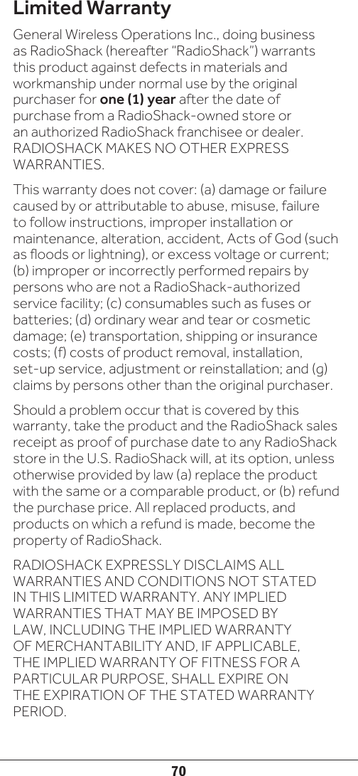 70Limited WarrantyGeneral Wireless Operations Inc., doing business as RadioShack (hereafter “RadioShack”) warrants this product against defects in materials and workmanship under normal use by the original purchaser for one (1) year after the date of purchase from a RadioShack-owned store or an authorized RadioShack franchisee or dealer. RADIOSHACK MAKES NO OTHER EXPRESS WARRANTIES.This warranty does not cover: (a) damage or failure caused by or attributable to abuse, misuse, failure to follow instructions, improper installation or maintenance, alteration, accident, Acts of God (such as floods or lightning), or excess voltage or current; (b) improper or incorrectly performed repairs by persons who are not a RadioShack-authorized service facility; (c) consumables such as fuses or batteries; (d) ordinary wear and tear or cosmetic damage; (e) transportation, shipping or insurance costs; (f) costs of product removal, installation, set-up service, adjustment or reinstallation; and (g) claims by persons other than the original purchaser.Should a problem occur that is covered by this warranty, take the product and the RadioShack sales receipt as proof of purchase date to any RadioShack store in the U.S. RadioShack will, at its option, unless otherwise provided by law (a) replace the product with the same or a comparable product, or (b) refund the purchase price. All replaced products, and products on which a refund is made, become the property of RadioShack.RADIOSHACK EXPRESSLY DISCLAIMS ALL WARRANTIES AND CONDITIONS NOT STATED IN THIS LIMITED WARRANTY. ANY IMPLIED WARRANTIES THAT MAY BE IMPOSED BY LAW, INCLUDING THE IMPLIED WARRANTY OF MERCHANTABILITY AND, IF APPLICABLE, THE IMPLIED WARRANTY OF FITNESS FOR A PARTICULAR PURPOSE, SHALL EXPIRE ON THE EXPIRATION OF THE STATED WARRANTY PERIOD.