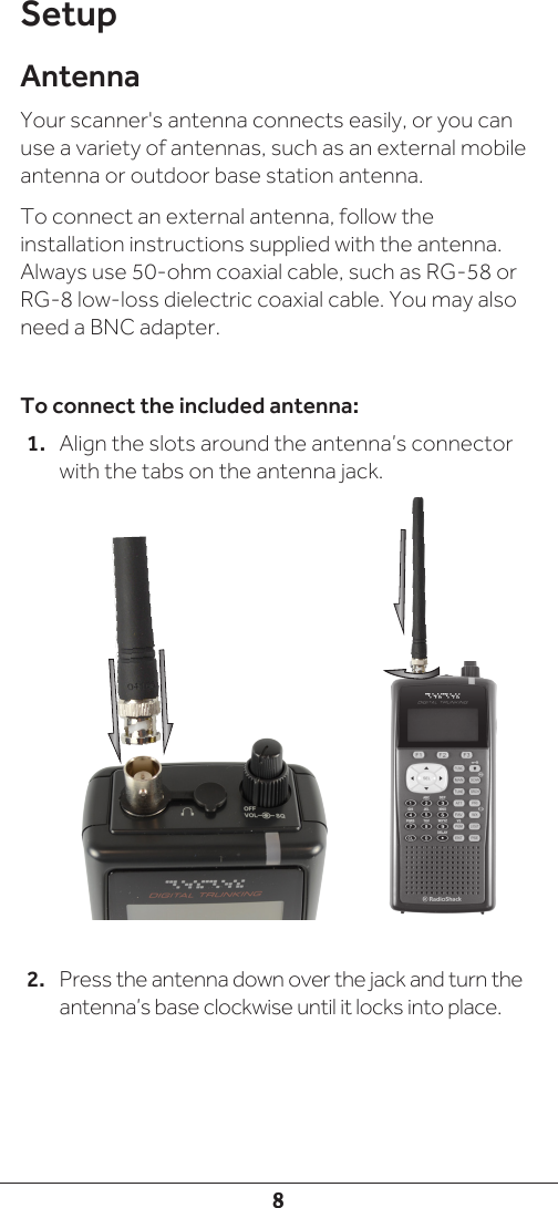 8SetupAntennaYour scanner&apos;s antenna connects easily, or you can use a variety of antennas, such as an external mobile antenna or outdoor base station antenna.To connect an external antenna, follow the installation instructions supplied with the antenna. Always use 50-ohm coaxial cable, such as RG-58 or RG-8 low-loss dielectric coaxial cable. You may also need a BNC adapter. To connect the included antenna:1.  Align the slots around the antenna’s connector with the tabs on the antenna jack.2.  Press the antenna down over the jack and turn the antenna’s base clockwise until it locks into place.