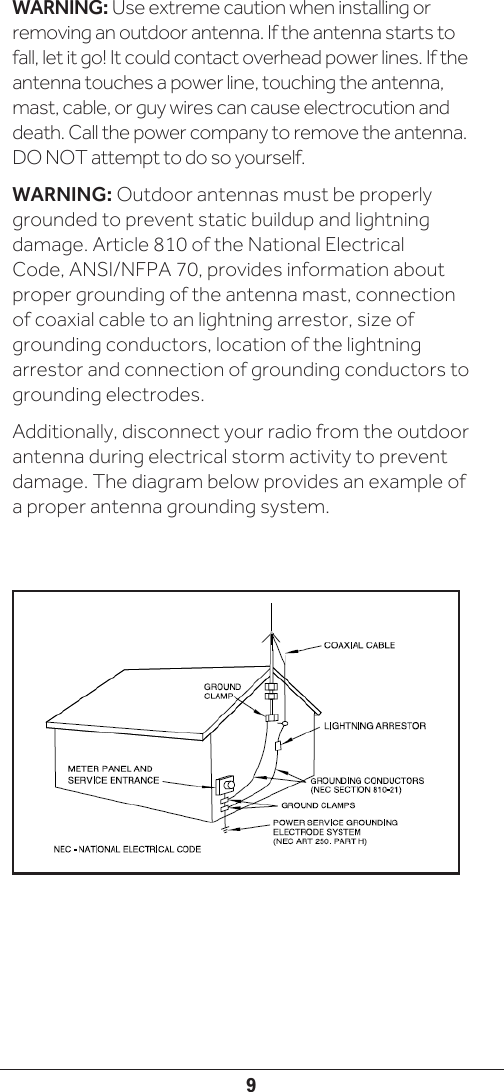 9WARNING: Use extreme caution when installing or removing an outdoor antenna. If the antenna starts to fall, let it go! It could contact overhead power lines. If the antenna touches a power line, touching the antenna, mast, cable, or guy wires can cause electrocution and death. Call the power company to remove the antenna. DO NOT attempt to do so yourself.WARNING: Outdoor antennas must be properly grounded to prevent static buildup and lightning damage. Article 810 of the National Electrical Code, ANSI/NFPA 70, provides information about proper grounding of the antenna mast, connection of coaxial cable to an lightning arrestor, size of grounding conductors, location of the lightning arrestor and connection of grounding conductors to grounding electrodes.Additionally, disconnect your radio from the outdoor antenna during electrical storm activity to prevent damage. The diagram below provides an example of a proper antenna grounding system.