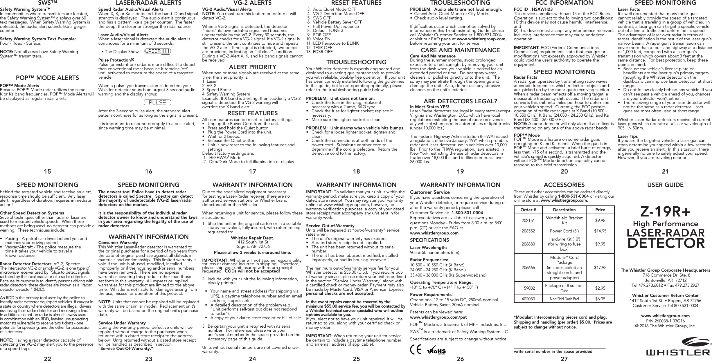 Speed Radar Audio/Visual AlertsWhen X, K, or Ka is detected, the band ID and signal strength is displayed.  The audio alert is continuous and has a pattern like a geiger counter.  The faster the beep, the closer or stronger the radar source. Laser Audio/Visual AlertsWhen a laser signal is detected the audio alert is continuous for a minimum of 3 seconds.   •  The Display Shows: Pulse Protection®Pulse (or instant-on) radar is more difficult to detect than conventional radar because it remains ‘off’ until activated to measure the speed of a targeted vehicle.When a pulse type transmission is detected, your Whistler detector sounds an urgent 3-second audio warning and the display shows:                                                    After the 3-second pulse alert, the standard alert pattern continues for as long as the signal is present.It is important to respond promptly to a pulse alert, since warning time may be minimal.SWS™ LASER/RADAR ALERTS VG-2 ALERTS RESET FEATURES TROUBLESHOOTING FCC INFORMATION SPEED MONITORING15 16 17 18 19 20 21USER GUIDEACCESSORIESWARRANTY INFORMATIONWARRANTY INFORMATIONWARRANTY INFORMATIONSPEED MONITORINGSPEED MONITORINGZ-19R+High PerformanceLASER-RADAR DETECTORThe Whistler Group Corporate Headquarters1716 Commerce Dr. Ste. 8 Bentonville, AR  72712Tel 479.273.6012 • Fax 479.273.2927Whistler Customer Return Center1412 South 1st St. • Rogers, AR 72756Customer Service Tel 800.531.0004www.whistlergroup.comP/N 260038-1 03G16 © 2016 The Whistler Group, Inc. These and other accessories can be ordered directly from Whistler by calling 1-800-531-0004 or visiting our online store at www.whistlergroup.com.*Modular: Interconnecting pieces cord and plug. Shipping and handling (per order) $5.00.  Prices are subject to change without notice.______________________________________________write serial number in the space provided22 23 24 25 26 27Customer ServiceIf you have questions concerning the operation of your Whistler detector, or require service during or after the warranty period, please callCustomer Service at:  1-800-531-0004Representatives are available to answer your questions Monday - Friday from 8:00 a.m. to 5:00 p.m. (CT) or visit the FAQ at www.whistlergroup.com.SPECIFICATIONSLaser Wavelength:905 ± 50 nanometers (nm)Radar Frequencies:10.500 - 10.550 GHz (X Band)24.050 - 24.250 GHz (K Band )33.400 - 36.000 GHz (Ka Superwideband)Operating Temperature Range:-10º C to +70º C (+14º F to +158º F)Power Requirements:Operational 12 to 15 volts DC, 250mA nominal Vehicle Battery Saver, 30mA nominal.Patents can be viewed here:www.whistlergroup.com/patPOP™ Mode is a trademark of MPH Industries, Inc. SWS™ is a trademark of Safety Warning System L.C.Specifications are subject to change without notice.Order # Description Price202151 Windshield Bracket Kit $9.95206552 Power Cord (5’) $14.95206880Hardwire Kit (10’)(for wiring to fuse box)$9.95206666Modular* Cord Package(includes coiled an straight cords, and power adapter)$17.95159032 Package of 8 suction Cups$2.95402080Non Skid Dash Pad$6.95IMPORTANT: To validate that your unit is within the warranty period, make sure you keep a copy of your dated store receipt. You may register your warranty online at www.whistlergroup.com, however, for warranty verification purposes, a copy of your dated store receipt must accompany any unit sent in for warranty work. Service Out-of-WarrantyUnits will be repaired at “out-of-warranty” service rates when:•  The unit’s original warranty has expired.•  A dated store receipt is not supplied.•  The unit has been returned without its serial  number.•  The unit has been abused, modified, installed improperly, or had its housing removed.The minimum out-of-warranty service fee for your Whistler detector is $55.00 (U.S.). If you require out-of-warranty service, please return your unit as outlined in the section “Service Under Warranty” along with a certified check or money order. Payment may also be made by MasterCard, VISA or American Express; personal checks are not accepted. In the event repairs cannot be covered by the minimum $55.00 service fee, you will be contacted by a Whistler technical service specialist who will outline options available to you. If you elect not to have your unit repaired, it will be returned to you along with your certified check or money order.IMPORTANT: When returning your unit for service, be certain to include a daytime telephone number and an email address (if applicable).Due to the specialized equipment necessary for testing a Laser-Radar receiver, there are no authorized service stations for Whistler brand detectors other than Whistler.When returning a unit for service, please follow these instructions:1.  Ship the unit in the original carton or in a suitable   sturdy equivalent, fully insured, with return receipt    requested to:Whistler Repair Dept.1412 South 1st St.Rogers, AR. 72756Please allow 3 weeks turnaround time.IMPORTANT: Whistler will not assume responsibility for loss or damage incurred in shipping.  Therefore, please ship your unit insured with return receipt requested.  CODs will not be accepted!2.  Include with your unit the following information,    clearly printed:•  Your name and street address (for shipping via UPS), a daytime telephone number and an email address, if applicable.•  A detailed description of the problem (e.g.,  “Unit performs self-test but does not respond  to radar”).•  A copy of your dated store receipt or bill of sale.3.  Be certain your unit is returned with its serial    number.  For reference, please write your      unit’s serial number in the space provided on the    Accessory page of this guide.Units without serial numbers are not covered under warranty.The newest tool Police have to detect radar detectors is called Spectre.  Spectre can detect the majority of undetectable (VG-2) laser/radar detectors on the market.It is the responsibility of the individual radar detector owner to know and understand the laws in your area regarding the legality of the use of radar detectors. Consumer WarrantyThis Whistler Laser-Radar detector is warranted to the original purchaser for a period of two years from the date of original purchase against all defects in materials and workmanship.  This limited warranty is void if the unit is abused, modified, installed improperly, or if the housing and/or serial numbers have been removed.  There are no express warranties covering this product other than those set forth in this warranty.  All express or implied warranties for this product are limited to the above time.  Whistler is not liable for damages arising from the use, misuse, or operation of this product.NOTE: Units that cannot be repaired will be replaced with the same or similar model.  Replacement unit’s warranty will be based on the original unit’s purchase date.Service Under WarrantyDuring the warranty period, defective units will be repaired without charge to the purchaser when returned with a dated store receipt to the address below.  Units returned without a dated store receipt will be handled as described in section “Service Out-Of-Warranty.” behind the targeted vehicle and receive an alert, response time should be sufficient.  Any laser alert, regardless of duration, requires immediate action!Other Speed Detection SystemsSeveral techniques other than radar or laser are used to measure vehicle speeds.  When these methods are being used, no detector can provide a warning.  These techniques include:•  Pacing - A patrol car drives behind you and  matches your driving speed.•  Vascar/Aircraft - The police measure the    time it takes your vehicle to travel a    known distance.Radar Detector Detectors: VG-2, SpectreThe Interceptor VG-2 or simply VG-2, is one type of microwave receiver used by Police to detect signals radiated by the local oscillator of a radar detector. Because its purpose is to identify persons driving with radar detectors, these devices are known as a “radar detector detector” (RDD).An RDD is the primary tool used by the police to identify radar detector equipped vehicles. If caught in a state or country where detectors are illegal, drivers risk losing their radar detector and receiving a fine.  In addition, instant-on radar is almost always used in combination with an RDD, leaving unsuspecting motorists vulnerable to receive two tickets - one potential for speeding, and the other for possession of a detector.NOTE: Having a radar detector capable of detecting the VG-2 may alert you to the presence of a speed trap.Laser FactsIt’s well documented that many radar guns cannot reliably provide the speed of a targeted vehicle that is traveling in a group of vehicles.  In contrast, a laser gun can target a specific vehicle out of a line of traffic and determine its speed. The advantage of laser over radar in terms of target identification is the result of the laser gun’s narrow beam.  A radar gun’s transmission can cover more than a four-lane highway at a distance of 1,000 feet, compared with a laser gun’s transmission which covers about 3 feet at the same distance.  For best protection, keep these points in mind:•  Because the vehicle’s license plate or   headlights are the laser gun’s primary targets,    mounting the Whistler detector on the   dashboard can improve laser detection at short   range.•  Do not follow closely behind any vehicle. If you    can’t see past a vehicle ahead of you, chances    are your detector won’t either.•  The receiving range of your laser detector will    not be the same as a radar detector. Laser     guns are most often used at short range.Whistler Laser-Radar detectors receive all current laser guns which operate at a laser wavelength of 905 +/- 50nm.Laser TipsIf you are the targeted vehicle, a laser gun can often determine your speed within a few seconds after you receive an alert.  In this situation, there is generally no time to safely adjust your speed.  However, if you are traveling near orFCC ID : HSXWH23This device complies with part 15 of the FCC Rules. Operation is subject to the following two conditions:  (1) this device may not cause harmful     interference, and (2) this device must accept any interference received, including interference that may cause undesired operation.IMPORTANT: FCC (Federal Communications Commission) requirements state that changes or modifications not expressly approved by Whistler could void the user’s authority to operate the equipment.Radar FactsA radar gun operates by transmitting radio waves at certain frequencies which reflect off objects and are  picked up by the radar gun’s receiving section. When a radar beam reflects off a moving target, a measurable frequency shift occurs.  The radar unit converts this shift into miles per hour to determine your vehicle’s speed.  Currently, the FCC permits operation of traffic radar guns at X Band (10.500 - 10.550 GHz), K Band (24.050 - 24.250 GHz), and Ka Band (33.400 - 36.000 GHz).NOTE: A radar detector will only alarm if an officer is transmitting on any one of the above radar bands.POP™ ModePOP™ Mode is a feature on some radar guns operating on K and Ka bands. When the gun is in POP™ Mode and activated, a brief burst of energy, less that 1/15 of a second, is transmitted and the vehicle’s speed is quickly acquired. A detector without POP™ Mode detection capability cannotrespond to this brief transmission. SPEED MONITORINGWARRANTY INFORMATIONPROBLEM:  Audio alerts are not loud enough.•  Cancel Auto Quiet Mode or City Mode.•  Check audio level setting.If difficulties occur which cannot be solved by information in this Troubleshooting Guide, please call Whistler Customer Service at 1-800-531-0004 or visit our FAQ page at www.whistlergroup.com, before returning your unit for service. Care And MaintenanceDuring the summer months, avoid prolonged exposure to direct sunlight by removing your unit from the dash when your vehicle is parked for an extended period of time.  Do not spray water, cleaners, or polishes directly onto the unit.  The spray may penetrate through the openings and damage the unit.  Also, do not use any abrasive cleaners on the unit’s exterior.In Most States YES!Laser-Radar detectors are legal in every state (except Virginia and Washington, D.C., which have local regulations restricting the use of radar receivers in any vehicle) when used in automobiles or light trucks (under 10,000 lbs.). The Federal Highway Administration (FHWA) issued a regulation, effective January, 1994 which prohibits radar and laser detector use in vehicles over 10,000 lbs.  Prior to the FHWA regulation, laws existed in New York restricting the use of radar detectors in trucks over 18,000 lbs. and in Illinois in trucks over 26,000 lbs.ARE DETECTORS LEGAL? 3.  Auto Quiet Mode OFF 4.  VG-2 Detection Mode OFF 5.  SWS OFF  6.  Vehicle Battery Saver OFF 7.  Full Power Up sequence 8.  Default TONE 3  9.  POP OFF        10. Voice EN11. LED Periscope to BLINK12. TFSR OFF13. FDSR OFF Your Whistler detector is expertly engineered and designed to exacting quality standards to provide you with reliable, trouble-free operation.  If your unit has been correctly installed following the guidelines in this guide, but is not operating optimally, please refer to the troubleshooting guide below.PROBLEM:  Unit does not turn on. •  Check the fuse in the plug; replace if    necessary with a 2 amp, 3AG type.•  Check the fuse for lighter socket; replace if necessary.•  Make sure the lighter socket is clean.PROBLEM:  Unit alarms when vehicle hits bumps.•  Check for a loose lighter socket; tighten and  clean.•  Check the connections at both ends of the  power cord.  Substitute another cord to    determine if the cord is defective.  Return the  defective cord to the factory.VG-2 Audio/Visual AlertsNOTE: You must turn this feature on before it will detect VG-2.When a VG-2 signal is detected, the detector “hides” its own radiated signal and becomes undetectable by the VG-2. Every 30 seconds, the detector checks for a VG-2 signal. If a VG-2 signal is still present, the unit continues to hide and repeats the VG-2 alert.  If no signal is detected, two beeps are provided, indicating an “all clear” condition. During a VG-2 Alert X, K, and Ka band signals cannot be received.When two or more signals are received at the same time, the alert priority is:1.   Laser 2. VG-2 3. Speed Radar 4. Safety Warning SystemExample: If X band is alerting, then suddenly a VG-2 signal is detected, the VG-2 warning will override the X band alert.All user features can be reset to factory settings.•  Unplug the Power Cord from the unit.•  Press and hold the Quiet button.•  Plug the Power Cord into the unit.•  Wait for 2 beeps.•  Release the Quiet button.•  Unit is now reset to the following features and settings.Default factory settings are:  1.  HIGHWAY Mode 2.  Dim/Dark Mode to full illumination of displayALERT PRIORITYRESET FEATURESTROUBLESHOOTINGCARE AND MAINTENANCESafety Warning System™In communities where transmitters are located, the Safety Warning System™ displays over 60 text messages.  When Safety Warning System is detected, the audio alert sounds like a geiger counter.Safety Warning System Text Example: Poor - Road - Surface.NOTE: Not all areas have Safety Warning System™ transmitters.POP™ Mode AlertsBecause POP™ Mode radar utilizes the sameK or Ka band frequencies, POP™ Mode Alerts will be displayed as regular radar alerts.POP™ MODE ALERTS
