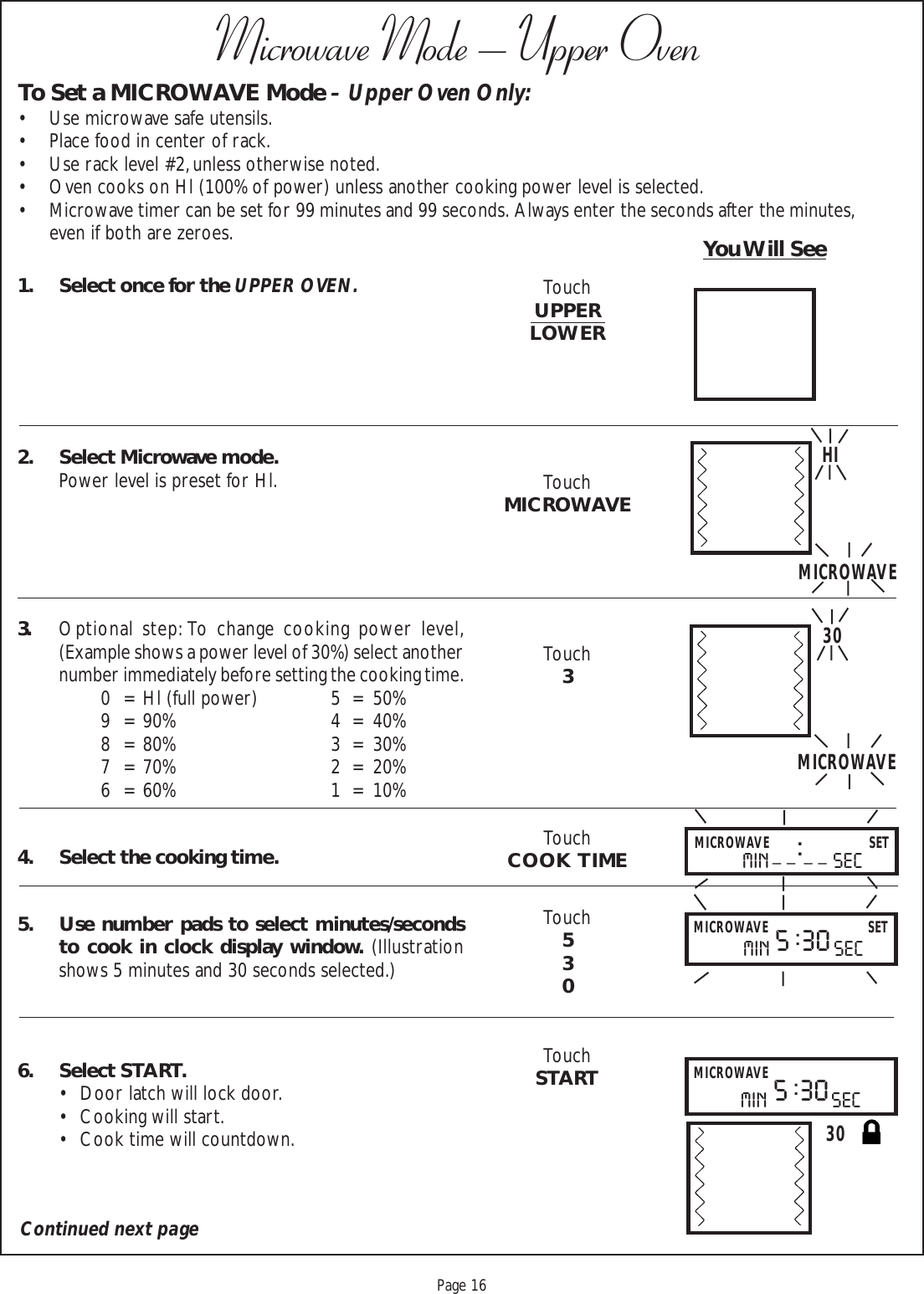 Proof 9-21-99Page 16Microwave Mode – Upper OvenTo Set a MICROWAVE Mode – Upper Oven Only:• Use microwave safe utensils.• Place food in center of rack.• Use rack level #2, unless otherwise noted.• Oven cooks on Hl (100% of power) unless another cooking power level is selected.• Microwave timer can be set for 99 minutes and 99 seconds.  Always enter the seconds after the minutes,even if both are zeroes. You Will See1. Select once for the UPPER OVEN.2. Select Microwave mode.Power level is preset for Hl.3. Optional step: To change cooking power level,(Example shows a power level of 30%) select anothernumber immediately before setting the cooking time.0 = Hl (full power) 5 = 50%9 = 90% 4 = 40%8 = 80% 3 = 30%7 = 70% 2 = 20%6 = 60% 1 = 10%4. Select the cooking time.5. Use number pads to select minutes/secondsto cook in clock display window. (Illustrationshows 5 minutes and 30 seconds selected.)6. Select START.• Door latch will lock door.• Cooking will start.• Cook time will countdown.HI30MICROWAVEMICROWAVEMICROWAVE SETMICROWAVE SETmin secmin sec_ _ : _ _5 : 30Continued next pageTouchUPPERLOWERTouchMICROWAVETouch3TouchCOOK  TIMETouch530TouchSTART30MICROWAVEmin sec5 : 30