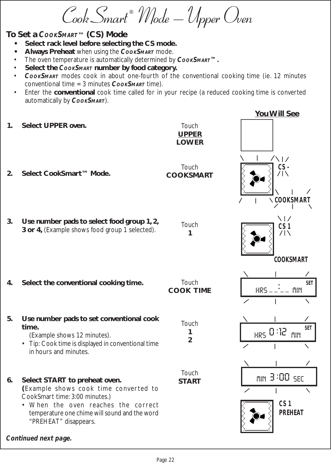 Proof 9-21-99Page 22CookSmart®  Mode – Upper Oven1. Select UPPER oven.2. Select CookSmart™ Mode.3. Use number pads to select food group 1, 2,3 or 4, (Example shows food group 1 selected).4. Select the conventional cooking time.5. Use number pads to set conventional cooktime.(Example shows 12 minutes).• Tip:  Cook time is displayed in conventional timein hours and minutes.6. Select START to preheat oven.(Example shows cook time converted toCookSmart time: 3:00 minutes.)• When the oven reaches the correcttemperature one chime will sound and the word“PREHEAT” disappears.TouchUPPERLOWERTouchCOOKSMARTTouch1TouchCOOK  TIMETouch12TouchSTARTTo Set a COOKSMART™ (CS) Mode• Select rack level before selecting the CS mode.• Always Preheat when using the COOKSMART mode.• The oven temperature is automatically determined by COOKSMART™.•Select the COOKSMART number by food category.•COOKSMART modes cook in about one-fourth of the conventional cooking time (ie. 12 minutesconventional time = 3 minutes COOKSMART time).• Enter the conventional cook time called for in your recipe (a reduced cooking time is convertedautomatically by COOKSMART).You Will SeeC S -C S 1COOKSMARTCOOKSMARTmin sec3 : 00SETHRS min_ _ : _ _0 : 12 SETHRS minC S 1PREHEATContinued next page.