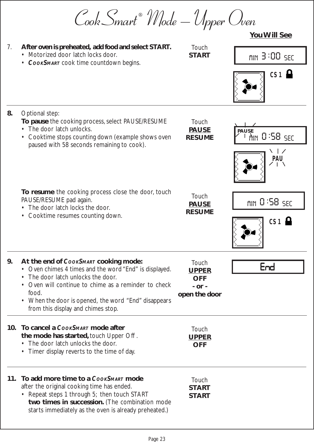 Proof 9-21-99Page 23CookSmart®  Mode – Upper Oven7.After oven is preheated,  add food and select START.• Motorized door latch locks door.•COOKSMART cook time countdown begins.8. Optional step:To pause the cooking process, select PAUSE/RESUME• The door latch unlocks.• Cooktime stops counting down (example shows ovenpaused with 58 seconds remaining to cook).To resume the cooking process close the door, touchPAUSE/RESUME pad again.• The door latch locks the door.• Cooktime resumes counting down.9. At the end of COOKSMART cooking mode:• Oven chimes 4 times and the word “End” is displayed.• The door latch unlocks the door.• Oven will continue to chime as a reminder to checkfood.• When the door is opened,  the word  “End” disappearsfrom this display and chimes stop.10. To cancel a COOKSMART mode afterthe mode has started, touch Upper Off .• The door latch unlocks the door.• Timer display reverts to the time of day.11. To add more time to a COOKSMART modeafter the original cooking time has ended.• Repeat steps 1 through 5;  then touch STARTtwo times in succession. (The combination modestarts immediately as the oven is already preheated.)TouchSTARTTouchPAUSERESUMETouchPAUSERESUMETouchUPPEROFF- or -open the doorTouchUPPEROFFTouchSTARTSTARTYou Will SeeC S 1min sec3 : 00PAUSEmin sec0 : 58PAUmin sec0 : 58C S 1EndEndEndEndEnd