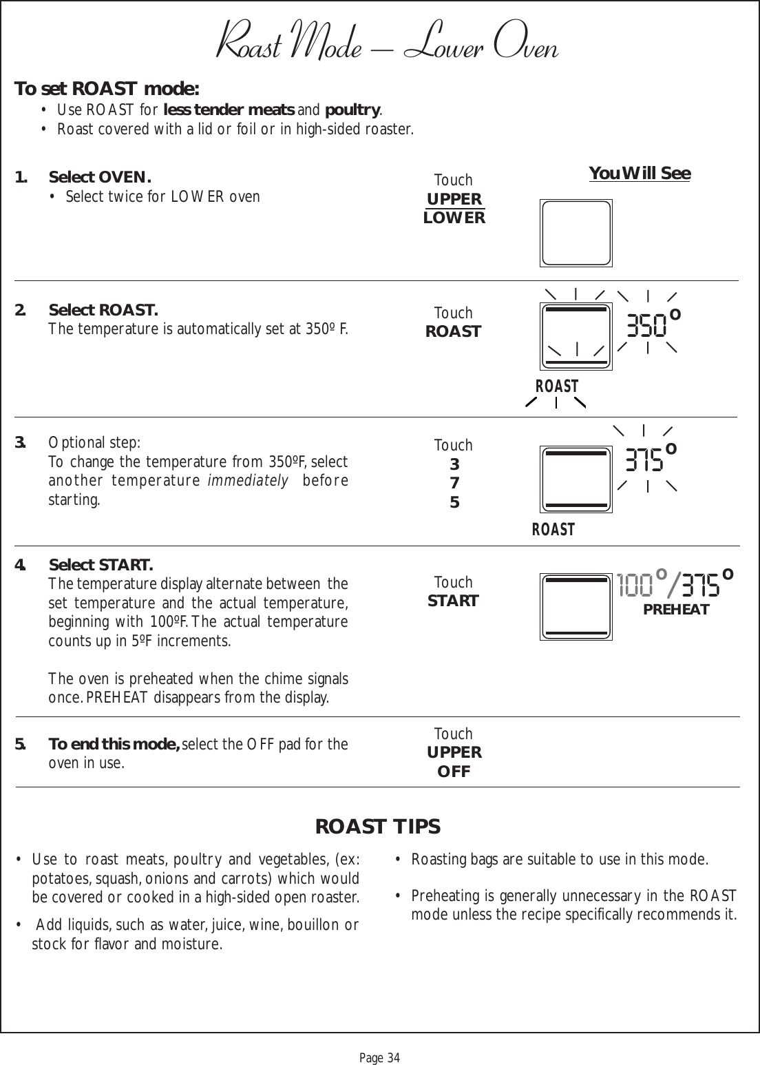 Proof 9-21-99Page 34To set ROAST mode:• Use ROAST for less tender meats and poultry.• Roast covered with a lid or foil or in high-sided roaster.Roast Mode – Lower Oven1. Select OVEN.• Select twice for LOWER oven2. Select ROAST.The temperature is automatically set at 350º F.3. Optional step:To change the temperature from 350ºF, selectanother temperature immediately  beforestarting.4. Select START.The temperature display alternate between  theset temperature and the actual temperature,beginning with 100ºF. The actual temperaturecounts up in 5ºF increments.The oven is preheated when the chime signalsonce. PREHEAT disappears from the display.5. To end this mode, select the OFF pad for theoven in use.You Will See• Use to roast meats, poultry and vegetables, (ex:potatoes, squash, onions and carrots) which wouldbe covered or cooked in a high-sided open roaster.•  Add liquids, such as water, juice, wine, bouillon orstock for flavor and moisture.ROAST TIPSTouchUPPERLOWERTouchROASTTouch375TouchSTARTTouchUPPEROFF• Roasting bags are suitable to use in this mode.• Preheating is generally unnecessary in the ROASTmode unless the recipe specifically recommends it.100o/375oPREHEAT375oROAST350oROAST