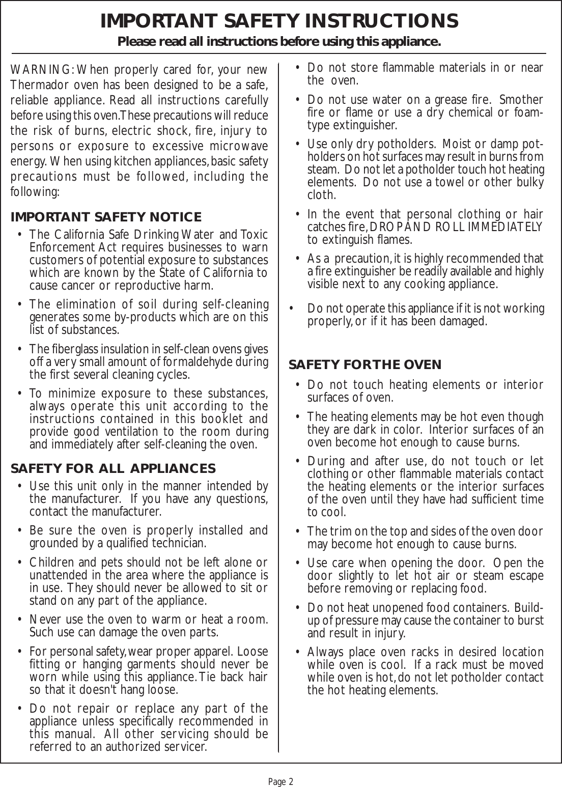 Proof 9-21-99Page 2IMPORTANT SAFETY INSTRUCTIONSPlease read all instructions before using this appliance.WARNING: When properly cared for, your newThermador oven has been designed to be a safe,reliable appliance. Read all instructions carefullybefore using this oven. These precautions will reducethe risk of burns, electric shock, fire, injury topersons or exposure to excessive microwaveenergy.  When using kitchen appliances, basic safetyprecautions must be followed, including thefollowing:IMPORTANT SAFETY NOTICE• The California Safe Drinking Water and ToxicEnforcement Act requires businesses to warncustomers of potential exposure to substanceswhich are known by the State of California tocause cancer or reproductive harm.• The elimination of soil during self-cleaninggenerates some by-products which are on thislist of substances.• The fiberglass insulation in self-clean ovens givesoff a very small amount of formaldehyde duringthe first several cleaning cycles.• To minimize exposure to these substances,always operate this unit according to theinstructions contained in this booklet andprovide good ventilation to the room duringand immediately after self-cleaning the oven.SAFETY FOR  ALL  APPLIANCES• Use this unit only in the manner intended bythe manufacturer.  If you have any questions,contact the manufacturer.• Be sure the oven is properly installed andgrounded by a qualified technician.• Children and pets should not be left alone orunattended in the area where the appliance isin use.  They should never be allowed to sit orstand on any part of the appliance.• Never use the oven to warm or heat a room.Such use can damage the oven parts.• For personal safety, wear proper apparel.  Loosefitting or hanging garments should never beworn while using this appliance. Tie back hairso that it doesn&apos;t hang loose.• Do not repair or replace any part of theappliance unless specifically recommended inthis manual.  All other servicing should bereferred to an authorized servicer.• Do not store flammable materials in or nearthe  oven.• Do not use water on a grease fire.  Smotherfire or flame or use a dry chemical or foam-type extinguisher.• Use only dry potholders.  Moist or damp pot-holders on hot surfaces may result in burns fromsteam.  Do not let a potholder touch hot heatingelements.  Do not use a towel or other bulkycloth.• In the event that personal clothing or haircatches fire, DROP AND ROLL IMMEDIATELYto extinguish flames.• As a  precaution, it is highly recommended thata fire extinguisher be readily available and highlyvisible next to any cooking appliance.• Do not operate this appliance if it is not workingproperly, or if it has been damaged.SAFETY FOR THE OVEN• Do not touch heating elements or interiorsurfaces of oven.• The heating elements may be hot even thoughthey are dark in color.  Interior surfaces of anoven become hot enough to cause burns.• During and after use, do not touch or letclothing or other flammable materials contactthe heating elements or the interior surfacesof the oven until they have had sufficient timeto cool.• The trim on the top and sides of the oven doormay become hot enough to cause burns.• Use care when opening the door.  Open thedoor slightly to let hot air or steam escapebefore removing or replacing food.• Do not heat unopened food containers.  Build-up of pressure may cause the container to burstand result in injury.• Always place oven racks in desired locationwhile oven is cool.  If a rack must be movedwhile oven is hot, do not let potholder contactthe hot heating elements.