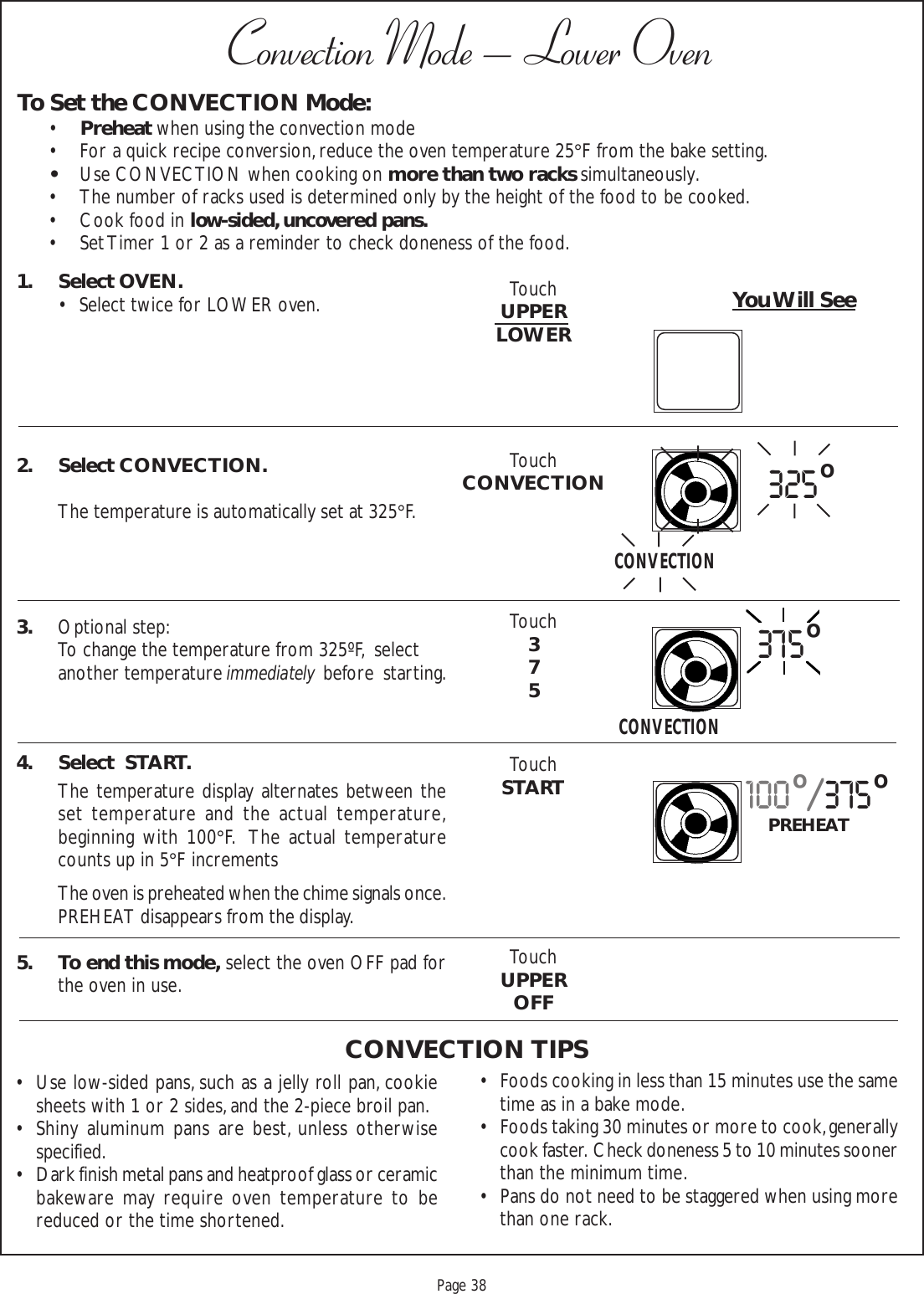 Proof 9-21-99Page 381. Select OVEN.• Select twice for LOWER oven.2. Select CONVECTION.The temperature is automatically set at 325°F.3. Optional step:To change the temperature from 325ºF,  selectanother temperature immediately  before  starting.4. Select  START.The temperature display alternates between theset temperature and the actual temperature,beginning with 100°F.  The actual temperaturecounts up in 5°F incrementsThe oven is preheated when the chime signals once.PREHEAT disappears from the display.5. To end this mode, select the oven OFF pad forthe oven in use.• Use low-sided pans, such as a jelly roll pan, cookiesheets with 1 or 2 sides, and the 2-piece broil pan.• Shiny aluminum pans are best, unless otherwisespecified.• Dark finish metal pans and heatproof glass or ceramicbakeware may require oven temperature to bereduced or the time shortened.To Set the CONVECTION Mode:•Preheat when using the convection mode• For a quick recipe conversion, reduce the oven temperature 25°F from the bake setting.•Use CONVECTION when cooking on more than two racks simultaneously.• The number of racks used is determined only by the height of the food to be cooked.• Cook food in low-sided, uncovered pans.• Set Timer 1 or 2 as a reminder to check doneness of the food.Convection Mode – Lower OvenYou Will See• Foods cooking in less than 15 minutes use the sametime as in a bake mode.• Foods taking 30 minutes or more to cook, generallycook faster.  Check doneness 5 to 10 minutes soonerthan the minimum time.• Pans do not need to be staggered when using morethan one rack.CONVECTION TIPSTouchUPPERLOWERTouchCONVECTIONTouch375TouchSTARTTouchUPPEROFF325oCONVECTIONCONVECTION375o100o/375oPREHEAT