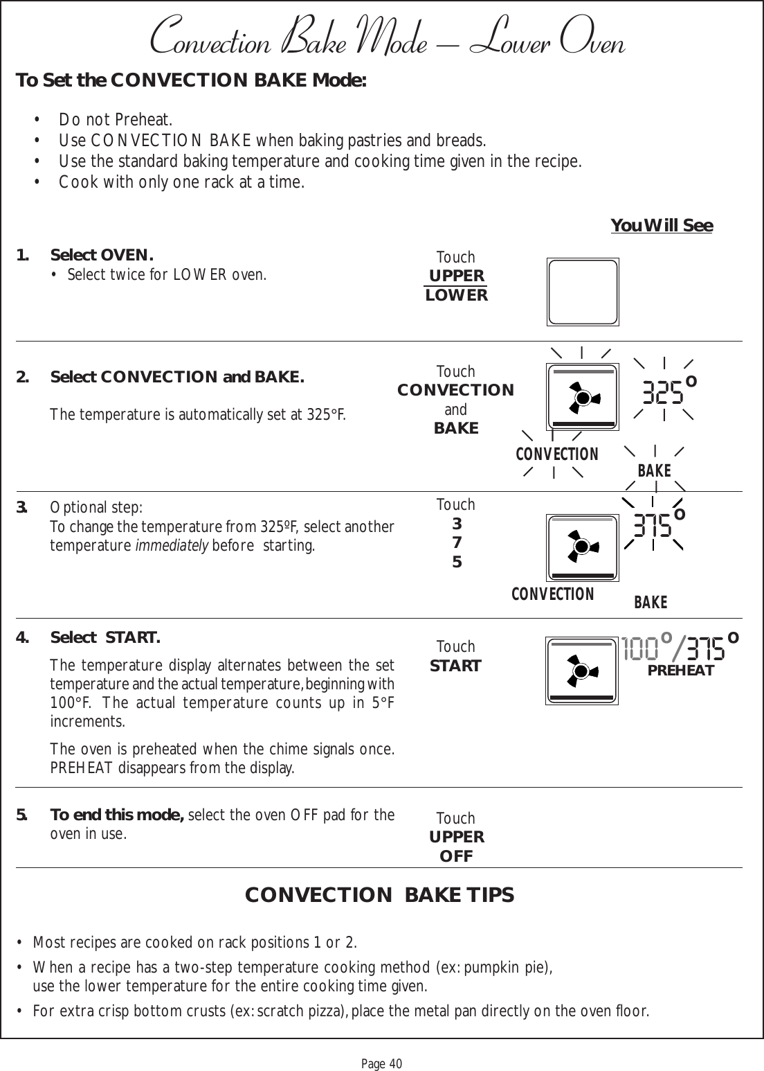 Proof 9-21-99Page 401. Select OVEN.• Select twice for LOWER oven.2. Select CONVECTION and BAKE.The temperature is automatically set at 325°F.3. Optional step:To change the temperature from 325ºF,  select anothertemperature immediately before  starting.4. Select  START.The temperature display alternates between the settemperature and the actual temperature, beginning with100°F.  The actual temperature counts up in 5°Fincrements.The oven is preheated when the chime signals once.PREHEAT disappears from the display.5. To end this mode, select the oven OFF pad for theoven in use.CONVECTION  BAKE TIPS• Most recipes are cooked on rack positions 1 or 2.• When a recipe has a two-step temperature cooking method (ex: pumpkin pie),use the lower temperature for the entire cooking time given.• For extra crisp bottom crusts (ex: scratch pizza), place the metal pan directly on the oven floor.To Set the CONVECTION BAKE Mode:• Do not Preheat.• Use CONVECTION BAKE when baking pastries and breads.• Use the standard baking temperature and cooking time given in the recipe.• Cook with only one rack at a time.Convection Bake Mode – Lower OvenYou Will SeeTouchUPPERLOWERTouchCONVECTIONandBAKETouch375TouchSTARTTouchUPPEROFF325oCONVECTION BAKECONVECTION375oBAKE100o/375oPREHEAT