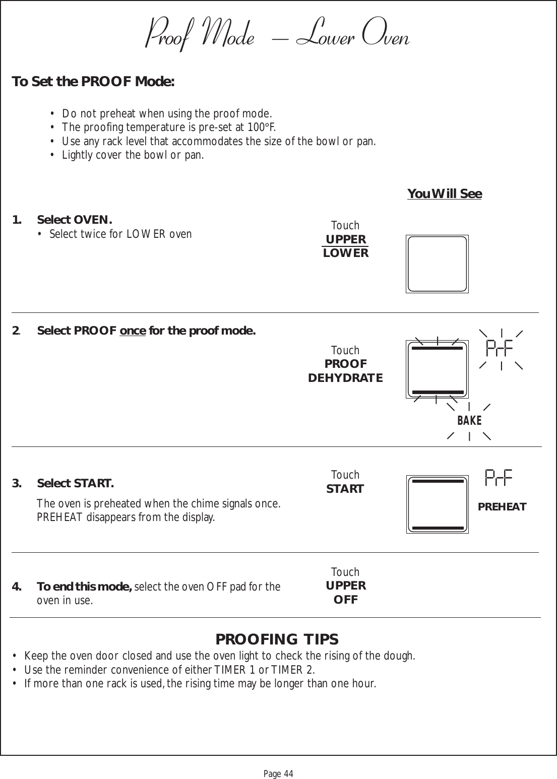 Proof 9-21-99Page 44Proof  Mode   – Lower OvenTo Set the PROOF Mode:• Do not preheat when using the proof mode.• The proofing temperature is pre-set at 100°F.• Use any rack level that accommodates the size of the bowl or pan.• Lightly cover the bowl or pan.You Will See1. Select OVEN.• Select twice for LOWER oven2.Select PROOF once for the proof mode.3. Select START.The oven is preheated when the chime signals once.PREHEAT disappears from the display.4. To end this mode, select the oven OFF pad for theoven in use.PROOFING  TIPS• Keep the oven door closed and use the oven light to check the rising of the dough.• Use the reminder convenience of either TIMER 1 or TIMER 2.• If more than one rack is used, the rising time may be longer than one hour.TouchUPPERLOWERTouchPROOFDEHYDRATETouchSTARTTouchUPPEROFFBAKEPrFPrFPREHEAT