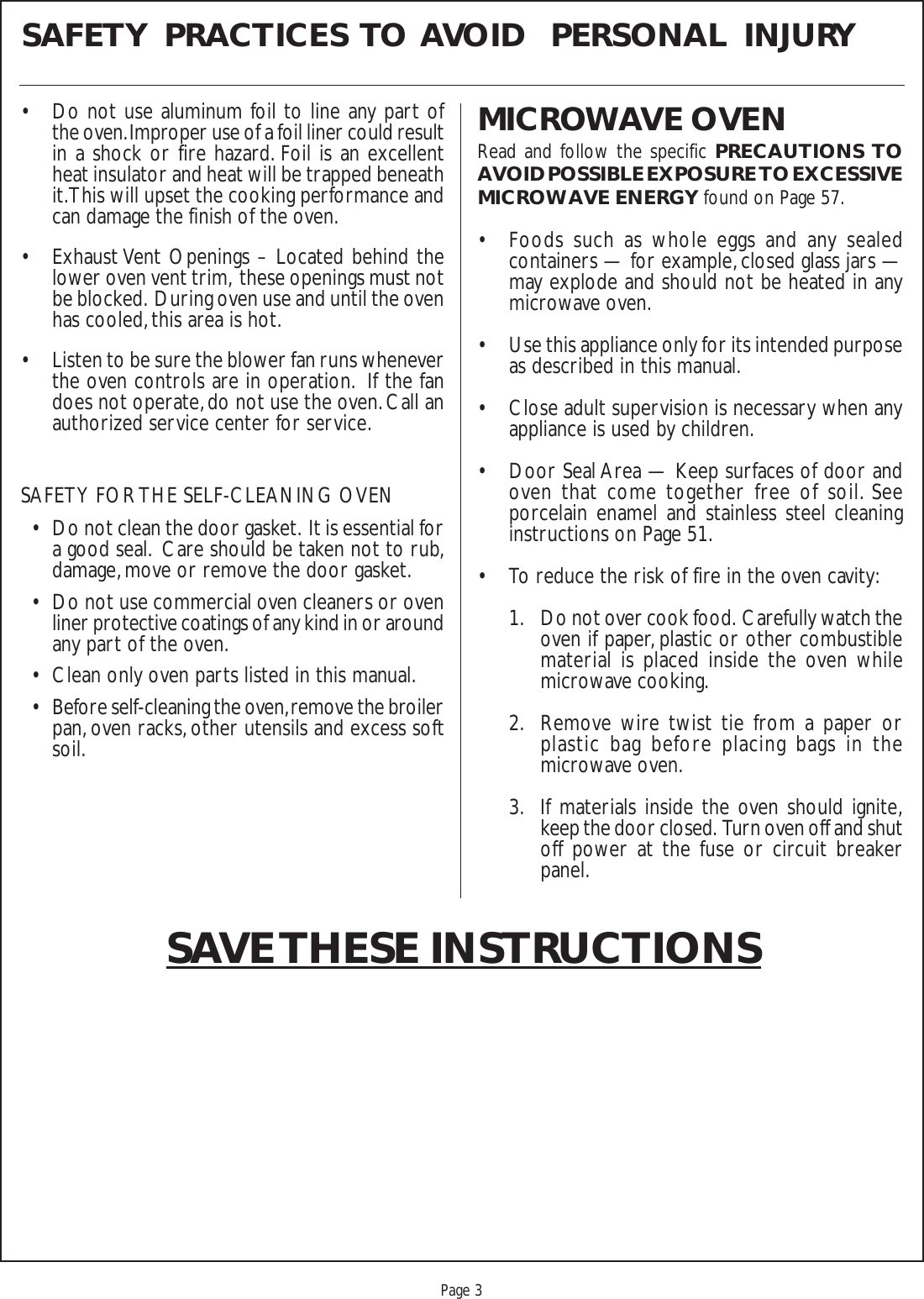 Proof 9-21-99Page 3SAFETY  PRACTICES  TO  AVOID   PERSONAL  INJURYMICROWAVE OVENRead and follow the specific PRECAUTIONS TOAVOID POSSIBLE EXPOSURE TO EXCESSIVEMICROWAVE ENERGY found on Page 57.• Foods such as whole eggs and any sealedcontainers — for example, closed glass jars —may explode and should not be heated in anymicrowave oven.• Use this appliance only for its intended purposeas described in this manual.• Close adult supervision is necessary when anyappliance is used by children.• Door Seal Area — Keep surfaces of door andoven that come together free of soil. Seeporcelain enamel and stainless steel cleaninginstructions on Page 51.• To reduce the risk of fire in the oven cavity:1. Do not over cook food.  Carefully watch theoven if paper, plastic or other combustiblematerial is placed inside the oven whilemicrowave cooking.2. Remove wire twist tie from a paper orplastic bag before placing bags in themicrowave oven.3. If materials inside the oven should ignite,keep the door closed.  Turn oven off and shutoff power at the fuse or circuit breakerpanel.SAVE THESE INSTRUCTIONS• Do not use aluminum foil to line any part ofthe oven. Improper use of a foil liner could resultin a shock or fire hazard. Foil is an excellentheat insulator and heat will be trapped beneathit. This will upset the cooking performance andcan damage the finish of the oven.• Exhaust Vent Openings – Located behind thelower oven vent trim,  these openings must notbe blocked.  During oven use and until the ovenhas cooled, this area is hot.• Listen to be sure the blower fan runs wheneverthe oven controls are in operation.  If the fandoes not operate, do not use the oven. Call anauthorized service center for service.SAFETY FOR THE SELF-CLEANING OVEN• Do not clean the door gasket.  It is essential fora good seal.  Care should be taken not to rub,damage, move or remove the door gasket.• Do not use commercial oven cleaners or ovenliner protective coatings of any kind in or aroundany part of the oven.• Clean only oven parts listed in this manual.• Before self-cleaning the oven, remove the broilerpan, oven racks, other utensils and excess softsoil.