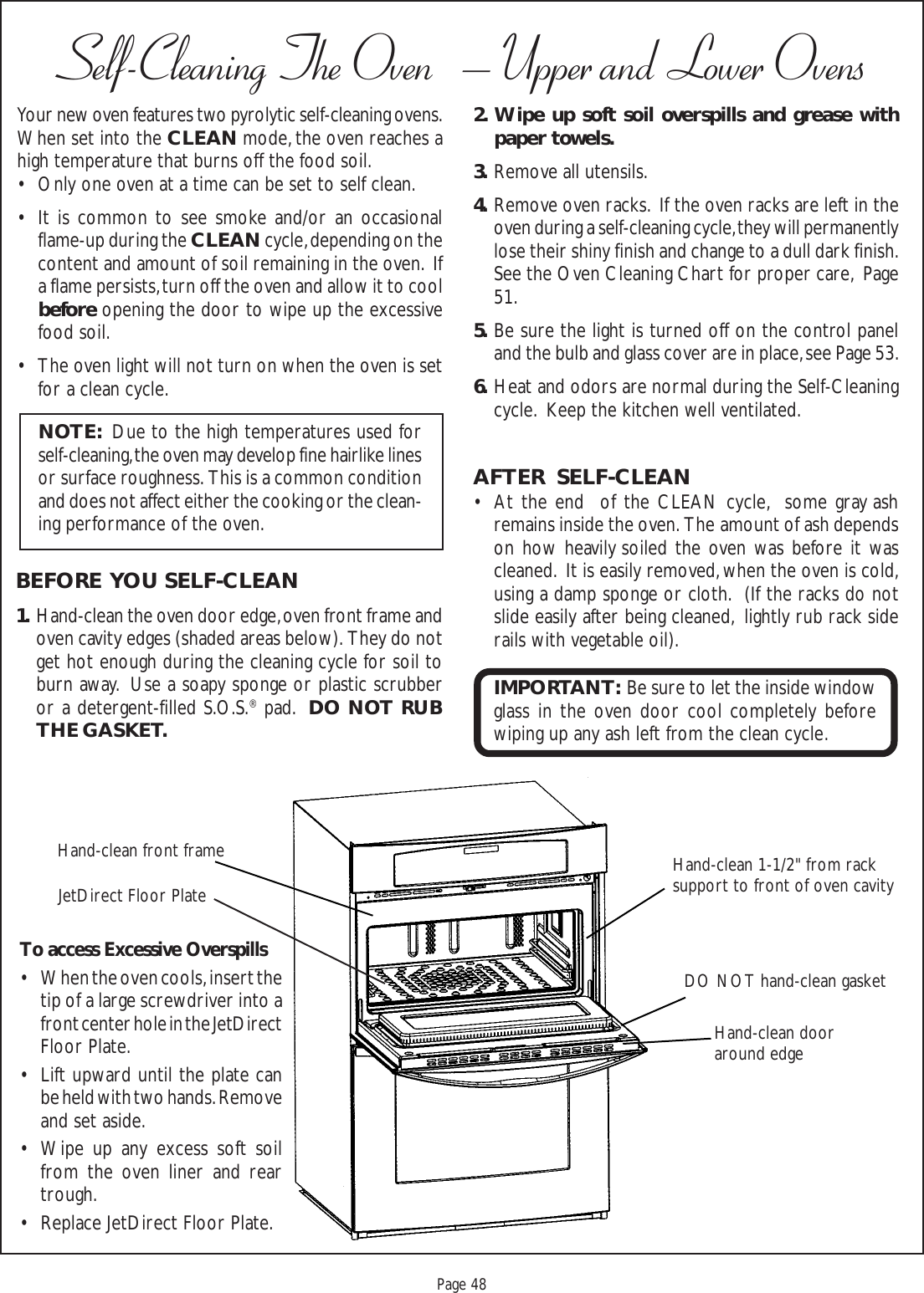 Proof 9-21-99Page 48Self-Cleaning The Oven   – Upper and Lower OvensHand-clean dooraround edgeHand-clean 1-1/2&quot; from racksupport to front of oven cavityDO NOT hand-clean gasketHand-clean front frameYour new oven features two pyrolytic self-cleaning ovens.When set into the CLEAN mode, the oven reaches ahigh temperature that burns off the food soil.• Only one oven at a time can be set to self clean.• It is common to see smoke and/or an occasionalflame-up during the CLEAN cycle, depending on thecontent and amount of soil remaining in the oven.  Ifa flame persists, turn off the oven and allow it to coolbefore opening the door to wipe up the excessivefood soil.• The oven light will not turn on when the oven is setfor a clean cycle.BEFORE  YOU SELF-CLEAN1. Hand-clean the oven door edge, oven front frame andoven cavity edges (shaded areas below).  They do notget hot enough during the cleaning cycle for soil toburn away.  Use a soapy sponge or plastic scrubberor a detergent-filled S.O.S.® pad.  DO NOT RUBTHE GASKET.NOTE:  Due to the high temperatures used forself-cleaning, the oven may develop fine hairlike linesor surface roughness.  This is a common conditionand does not affect either the cooking or the clean-ing performance of the oven.2 . Wipe up soft soil overspills and grease withpaper towels.3. Remove all utensils.4. Remove oven racks.  If the oven racks are left in theoven during a self-cleaning cycle, they will permanentlylose their shiny finish and change to a dull dark finish.See the Oven Cleaning Chart for proper care,  Page51.5. Be sure the light is turned off on the control paneland the bulb and glass cover are in place, see Page 53.6. Heat and odors are normal during the Self-Cleaningcycle.  Keep the kitchen well ventilated.AFTER  SELF-CLEAN• At the end  of the CLEAN cycle,  some gray ashremains inside the oven.  The amount of ash dependson how heavily soiled the oven was before it wascleaned.  It is easily removed, when the oven is cold,using a damp sponge or cloth.  (If the racks do notslide easily after being cleaned,  lightly rub rack siderails with vegetable oil).IMPORTANT:  Be sure to let the inside windowglass in the oven door cool completely beforewiping up any ash left from the clean cycle.JetDirect Floor PlateTo access Excessive Overspills• When the oven cools, insert thetip of a large screwdriver into afront center hole in the JetDirectFloor Plate.• Lift upward until the plate canbe held with two hands. Removeand set aside.• Wipe up any excess soft soilfrom the oven liner and reartrough.• Replace JetDirect Floor Plate.