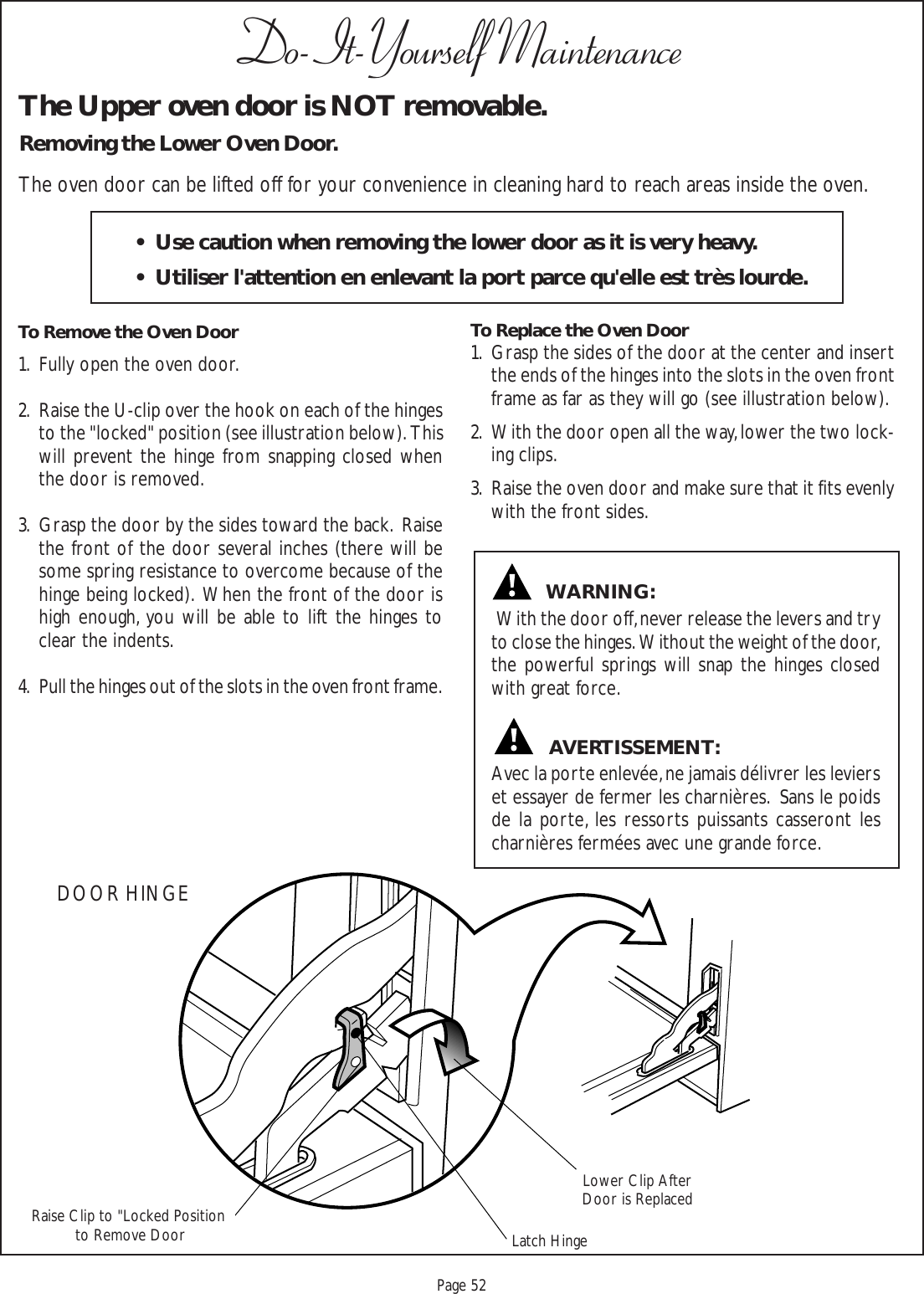 Proof 9-21-99Page 52Do-It-Yourself MaintenanceThe Upper oven door is NOT removable.Removing the Lower Oven Door.The oven door can be lifted off for your convenience in cleaning hard to reach areas inside the oven.To Remove the Oven Door1. Fully open the oven door.2. Raise the U-clip over the hook on each of the hingesto the &quot;locked&quot; position (see illustration below).  Thiswill prevent the hinge from snapping closed whenthe door is removed.3. Grasp the door by the sides toward the back.  Raisethe front of the door several inches (there will besome spring resistance to overcome because of thehinge being locked).  When the front of the door ishigh enough, you will be able to lift the hinges toclear the indents.4. Pull the hinges out of the slots in the oven front frame.To Replace the Oven Door1. Grasp the sides of the door at the center and insertthe ends of the hinges into the slots in the oven frontframe as far as they will go (see illustration below).2. With the door open all the way, lower the two lock-ing clips.3. Raise the oven door and make sure that it fits evenlywith the front sides. With the door off, never release the levers and tryto close the hinges.  Without the weight of the door,the powerful springs will snap the hinges closedwith great force.Avec la porte enlevée, ne jamais délivrer les levierset essayer de fermer les charnières.  Sans le poidsde la porte, les ressorts puissants casseront lescharnières fermées avec une grande force.DOOR HINGEAVERTISSEMENT:WARNING:• Use caution when removing the lower door as it is very heavy.• Utiliser l&apos;attention en enlevant la port parce qu&apos;elle est très lourde.Lower Clip AfterDoor is ReplacedLatch HingeRaise Clip to &quot;Locked Position to Remove Door