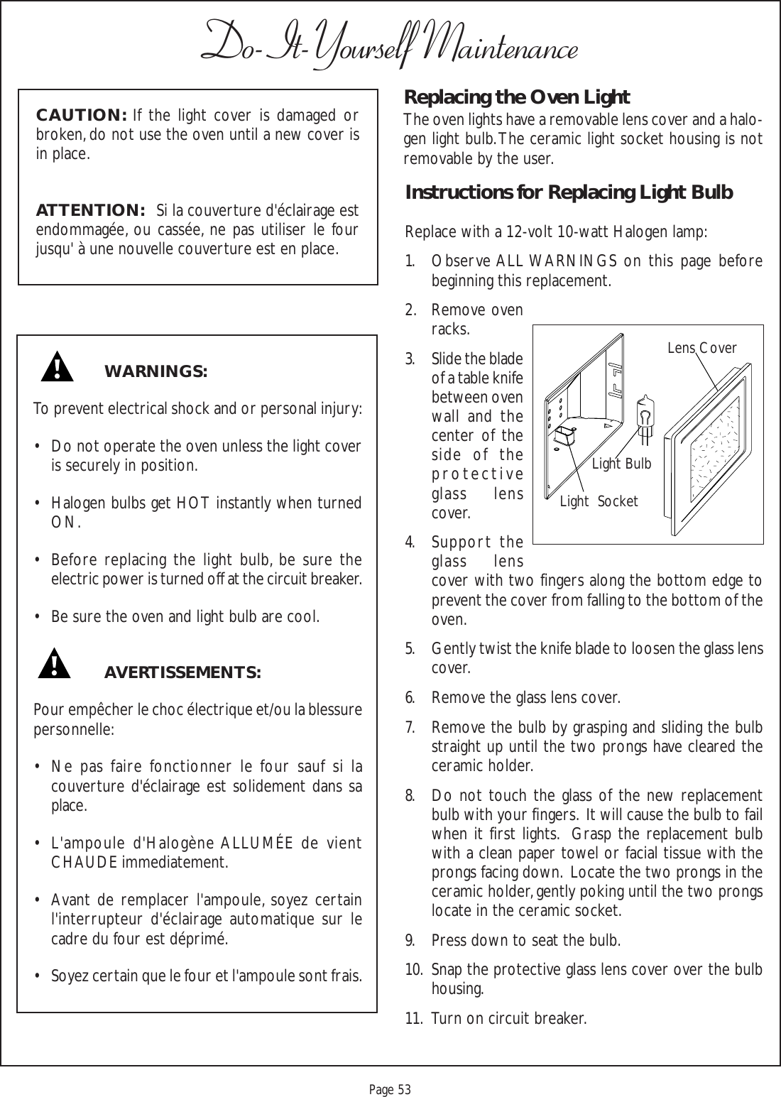 Proof 9-21-99Page 53Do-It-Yourself MaintenanceReplacing the Oven LightThe oven lights have a removable lens cover and a halo-gen light bulb. The ceramic light socket housing is notremovable by the user.Instructions for Replacing Light BulbReplace with a 12-volt 10-watt Halogen lamp:1. Observe ALL WARNINGS on this page beforebeginning this replacement.2. Remove ovenracks.3. Slide the bladeof a table knifebetween ovenwall and thecenter of theside of theprotectiveglass lenscover.4. Support theglass lenscover with two fingers along the bottom edge toprevent the cover from falling to the bottom of theoven.5. Gently twist the knife blade to loosen the glass lenscover.6. Remove the glass lens cover.7. Remove the bulb by grasping and sliding the bulbstraight up until the two prongs have cleared theceramic holder.8. Do not touch the glass of the new replacementbulb with your fingers.  It will cause the bulb to failwhen it first lights.  Grasp the replacement bulbwith a clean paper towel or facial tissue with theprongs facing down.  Locate the two prongs in theceramic holder, gently poking until the two prongslocate in the ceramic socket.9. Press down to seat the bulb.10. Snap the protective glass lens cover over the bulbhousing.11. Turn on circuit breaker.WARNINGS:To prevent electrical shock and or personal injury:• Do not operate the oven unless the light coveris securely in position.• Halogen bulbs get HOT instantly when turnedON.• Before replacing the light bulb, be sure theelectric power is turned off at the circuit breaker.• Be sure the oven and light bulb are cool.AVERTISSEMENTS:Pour empêcher le choc électrique et/ou la blessurepersonnelle:• Ne pas faire fonctionner le four sauf si lacouverture d&apos;éclairage est solidement dans saplace.• L&apos;ampoule d&apos;Halogène ALLUMÉE de vientCHAUDE immediatement.• Avant de remplacer l&apos;ampoule, soyez certainl&apos;interrupteur d&apos;éclairage automatique sur lecadre du four est déprimé.• Soyez certain que le four et l&apos;ampoule sont frais.CAUTION: If the light cover is damaged orbroken, do not use the oven until a new cover isin place.ATTENTION:   Si la couverture d&apos;éclairage estendommagée, ou cassée, ne pas utiliser le fourjusqu&apos; à une nouvelle couverture est en place.Light BulbLens CoverLight  Socket