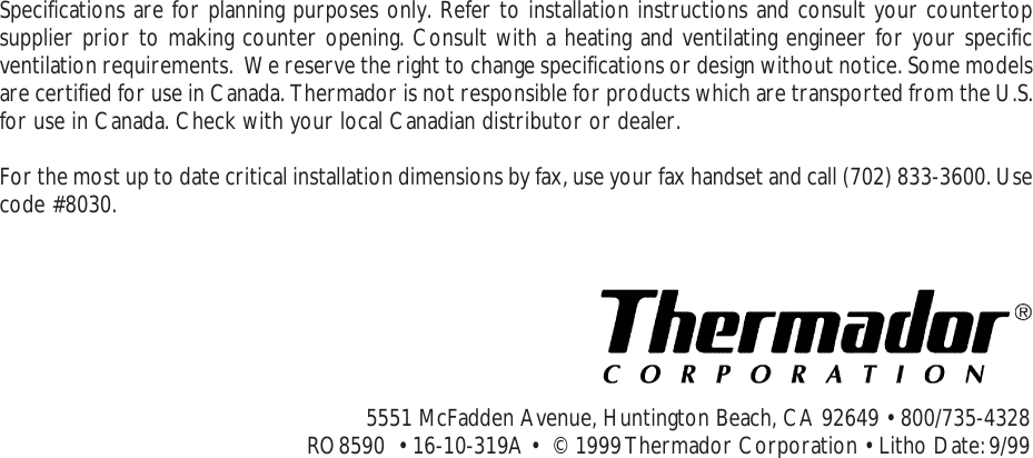 Proof 9-21-99Specifications are for planning purposes only. Refer to installation instructions and consult your countertopsupplier prior to making counter opening. Consult with a heating and ventilating engineer for your specificventilation requirements.  We reserve the right to change specifications or design without notice. Some modelsare certified for use in Canada. Thermador is not responsible for products which are transported from the U.S.for use in Canada. Check with your local Canadian distributor or dealer.For the most up to date critical installation dimensions by fax, use your fax handset and call (702) 833-3600. Usecode #8030.5551 McFadden Avenue, Huntington Beach, CA 92649 • 800/735-4328RO8590  • 16-10-319A •  © 1999 Thermador Corporation • Litho Date: 9/99