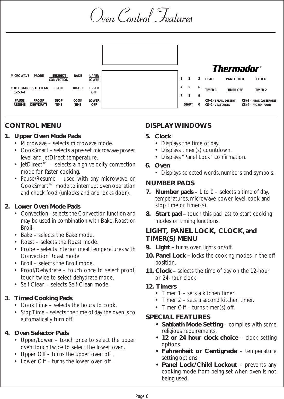 Proof 9-21-99Page 6CONTROL MENU1. Upper Oven Mode Pads• Microwave – selects microwave mode.• CookSmart – selects a pre-set microwave powerlevel and JetDirect temperature.• JetDirect™ – selects a high velocity convectionmode for faster cooking.• Pause/Resume – used with any microwave orCookSmart™ mode to interrupt oven operationand check food (unlocks and and locks door).2. Lower Oven Mode Pads• Convection - selects the Convection function andmay be used in combination with Bake, Roast orBroil.• Bake – selects the Bake mode.• Roast – selects the Roast mode.• Probe – selects interior meat temperatures withConvection Roast mode.• Broil – selects the Broil mode.• Proof/Dehydrate – touch once to select proof;touch twice to select dehydrate mode.• Self Clean – selects Self-Clean mode.3. Timed Cooking Pads• Cook Time – selects the hours to cook.• Stop Time – selects the time of day the oven is toautomatically turn off.4. Oven Selector Pads• Upper/Lower – touch once to select the upperoven; touch twice to select the lower oven.• Upper Off – turns the upper oven off .• Lower Off – turns the lower oven off .NUMBER PADS7. Number pads – 1 to 0 – selects a time of day,temperatures, microwave power level, cook andstop time or timer(s).8. Start pad – touch this pad last to start cookingmodes or timing functions.LIGHT,  PANEL LOCK,  CLOCK, andTIMER(S) MENU9. Light – turns oven lights on/off.10. Panel Lock – locks the cooking modes in the offposition.11. Clock – selects the time of day on the 12-houror 24-hour clock.12.  Timers• Timer 1 – sets a kitchen timer.• Timer 2 – sets a second kitchen timer.• Timer Off – turns timer(s) off.SPECIAL FEATURES• Sabbath Mode Setting – complies with somereligious requirements.• 12 or 24 hour clock choice – clock settingoptions.• Fahrenheit or Centigrade – temperaturesetting options.• Panel Lock / Child Lockout – prevents anycooking mode from being set when oven is notbeing used.Oven Control FeaturesMICROWAVE PROBE JETDIRECT BAKE UPPERCONVECTION LOWERCOOKSMART  SELF CLEAN BROIL ROAST UPPER1-2-3-4 OFFPAUSE PROOF STOP COOK LOWERRESUME DEHYDRATE TIME TIME OFFLIGHT PANEL LOCK CLOCKTIMER 1 TIMER OFF TIMER 2CS+1- BREAD, DESSERTCS+3 - MEAT, CASSEROLESCS+2- VEGETABLESCS+4 - FROZEN FOOD12 345 678 9START 0COOK TIMESTOP TIMESTART ATSELF CONVECTION BAKE MICROWAVE PROBECLEAN ROAST BROIL COOKSMART PREHEAT0  0 :  0  00  0 :  0  00 0 0CSET CLOCKTIMER 2TIMER 1MINSECHRSMINPANEL LOCK0 0:  0 0MICROWAVEPAUSEDISPLAY WINDOWS5. Clock• Displays the time of day.• Displays timer(s) countdown.• Displays “Panel Lock” confirmation.6. Oven• Displays selected words, numbers and symbols.