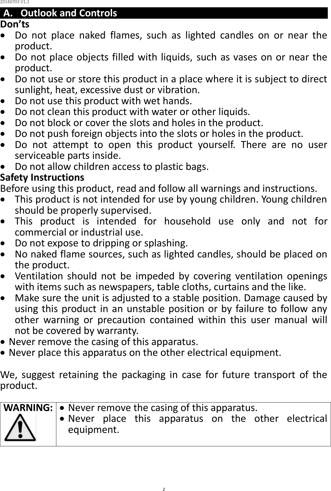 20140703 V1.1  2 A. Outlook and Controls Don’ts  Do  not  place  naked  flames,  such  as  lighted  candles  on  or  near  the product.  Do not place objects filled with liquids, such as vases  on or near the product.  Do not use or store this product in a place where it is subject to direct sunlight, heat, excessive dust or vibration.  Do not use this product with wet hands.  Do not clean this product with water or other liquids.  Do not block or cover the slots and holes in the product.  Do not push foreign objects into the slots or holes in the product.  Do  not  attempt  to  open  this  product  yourself.  There  are  no  user serviceable parts inside.  Do not allow children access to plastic bags. Safety Instructions Before using this product, read and follow all warnings and instructions.  This product is not intended for use by young children. Young children should be properly supervised.  This  product  is  intended  for  household  use  only  and  not  for commercial or industrial use.  Do not expose to dripping or splashing.  No naked flame sources, such as lighted candles, should be placed on the product.  Ventilation  should  not  be  impeded  by  covering  ventilation  openings with items such as newspapers, table cloths, curtains and the like.  Make sure the unit is adjusted to a stable position. Damage caused by using this product in  an unstable position or by failure  to follow any other  warning  or  precaution  contained  within  this  user  manual  will not be covered by warranty.  Never remove the casing of this apparatus.  Never place this apparatus on the other electrical equipment.  We,  suggest  retaining  the  packaging  in  case  for  future  transport  of  the product.  WARNING:   Never remove the casing of this apparatus.  Never  place  this  apparatus  on  the  other  electrical equipment.     