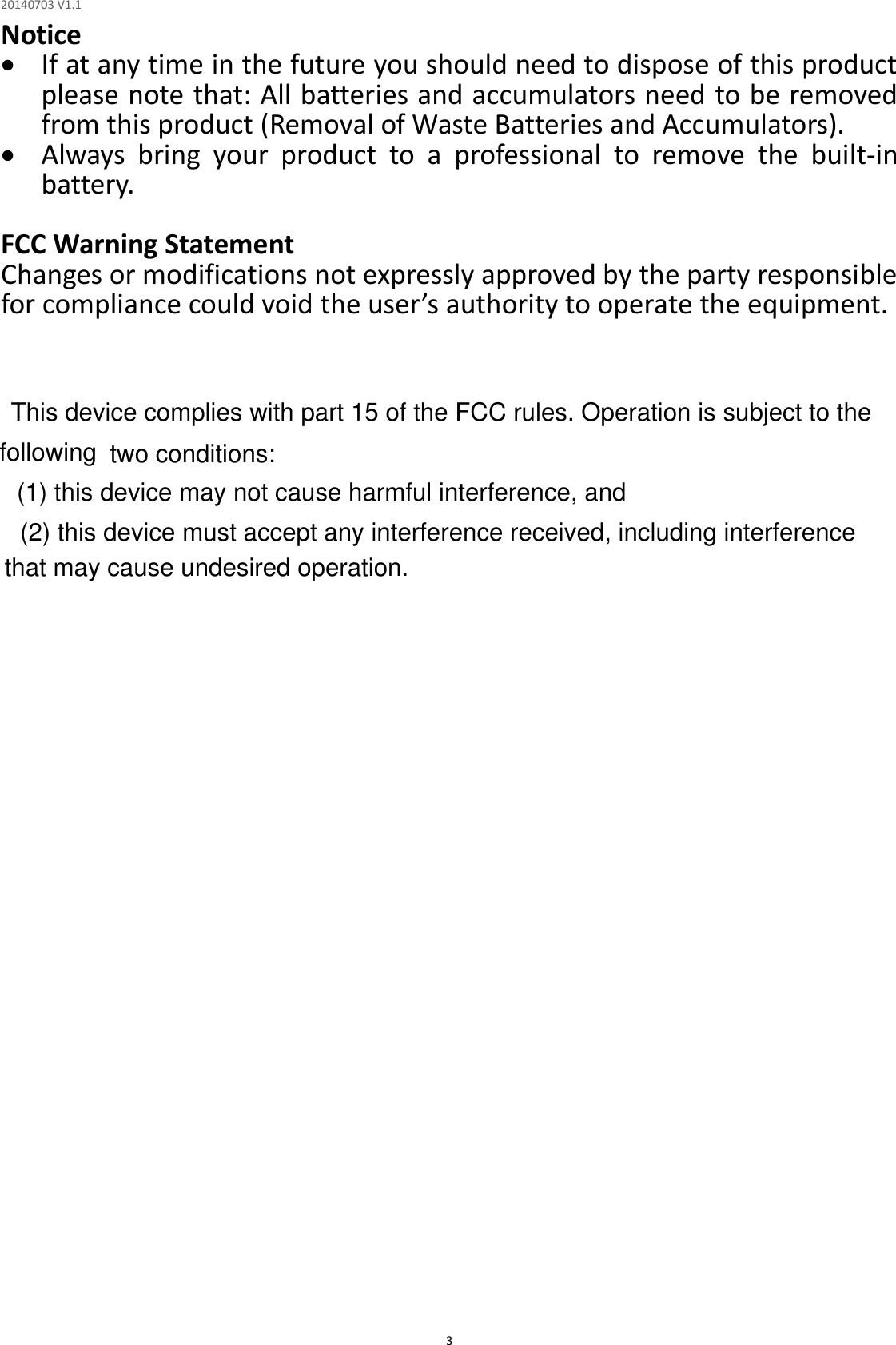 20140703 V1.1  3 Notice  If at any time in the future you should need to dispose of this product please note that: All batteries and accumulators need to be removed from this product (Removal of Waste Batteries and Accumulators).  Always  bring  your  product  to  a  professional  to  remove  the  built-in battery.  FCC Warning Statement Changes or modifications not expressly approved by the party responsible for compliance could void the user’s authority to operate the equipment.                          This device complies with part 15 of the FCC rules. Operation is subject to the following  two conditions:        (1) this device may not cause harmful interference, and        (2) this device must accept any interference received, including interference that may cause undesired operation.