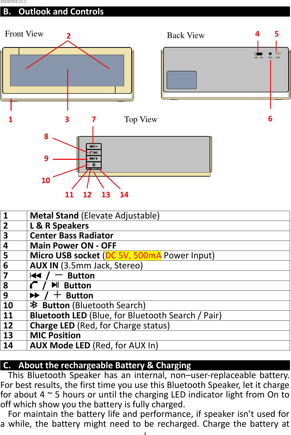 20140703 V1.1  4 B. Outlook and Controls                     1  Metal Stand (Elevate Adjustable) 2  L &amp; R Speakers 3  Center Bass Radiator 4  Main Power ON - OFF 5  Micro USB socket (DC 5V, 500mA Power Input) 6  AUX IN (3.5mm Jack, Stereo) 7    /    Button 8    /    Button 9    /    Button 10  Button (Bluetooth Search) 11  Bluetooth LED (Blue, for Bluetooth Search / Pair) 12  Charge LED (Red, for Charge status) 13  MIC Position 14  AUX Mode LED (Red, for AUX In)  C. About the rechargeable Battery &amp; Charging This  Bluetooth  Speaker  has  an  internal,  non–user-replaceable  battery. For best results, the first time you use this Bluetooth Speaker, let it charge for about 4 ~ 5 hours or until the charging LED indicator light from On to off which show you the battery is fully charged. For maintain the battery life and performance, if speaker isn’t used for a  while, the  battery  might  need to  be  recharged.  Charge  the  battery  at Front View  Back View Top View 2 3 4 6 5 1 8 7 10 9 11  14 13 12 