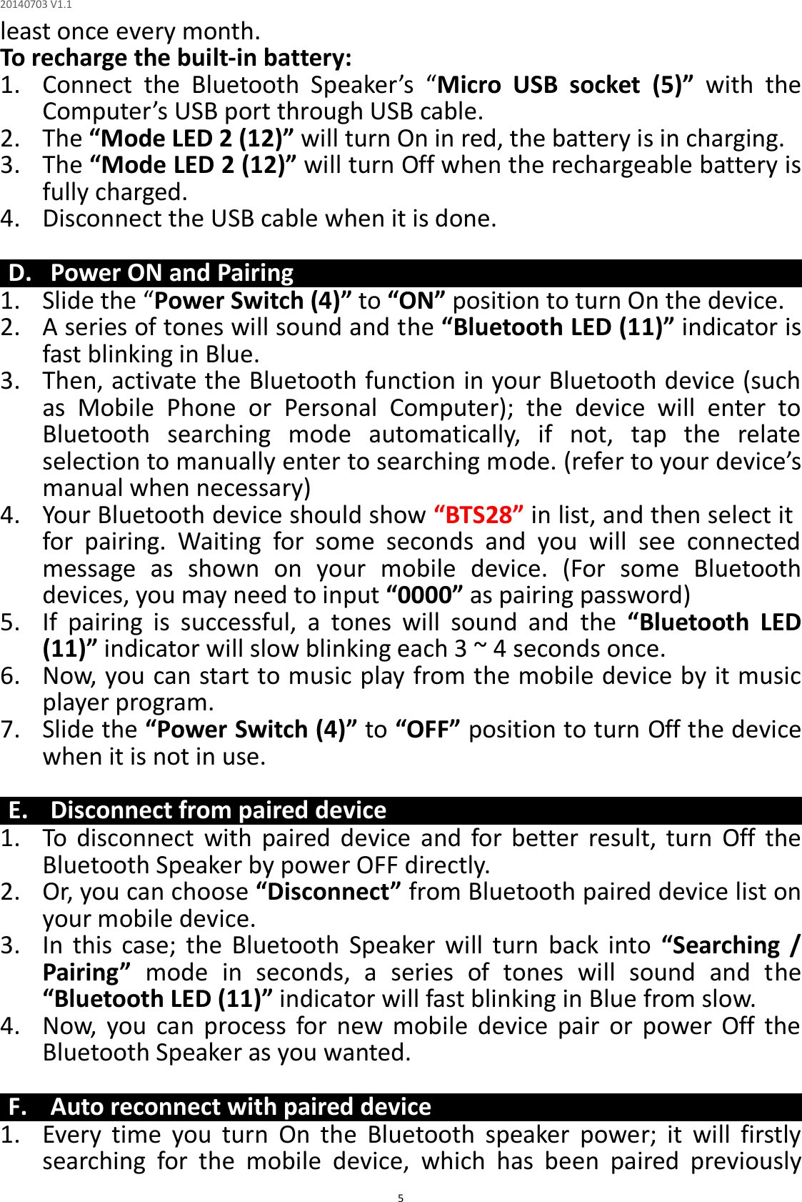 20140703 V1.1  5 least once every month. To recharge the built-in battery: 1. Connect  the  Bluetooth  Speaker’s  “Micro  USB  socket  (5)”  with  the Computer’s USB port through USB cable. 2. The “Mode LED 2 (12)” will turn On in red, the battery is in charging. 3. The “Mode LED 2 (12)” will turn Off when the rechargeable battery is fully charged. 4. Disconnect the USB cable when it is done.  D. Power ON and Pairing 1. Slide the “Power Switch (4)” to “ON” position to turn On the device. 2. A series of tones will sound and the “Bluetooth LED (11)” indicator is fast blinking in Blue. 3. Then, activate the Bluetooth function in your Bluetooth device (such as  Mobile  Phone  or  Personal  Computer);  the  device  will  enter  to Bluetooth  searching  mode  automatically,  if  not,  tap  the  relate selection to manually enter to searching mode. (refer to your device’s manual when necessary) 4. Your Bluetooth device should show “BTS28” in list, and then select it for  pairing.  Waiting  for  some  seconds  and  you  will  see  connected message  as  shown  on  your  mobile  device.  (For  some  Bluetooth devices, you may need to input “0000” as pairing password) 5. If  pairing  is  successful,  a  tones  will  sound  and  the  “Bluetooth  LED (11)” indicator will slow blinking each 3 ~ 4 seconds once. 6. Now, you can start to music play from the mobile device by it music player program. 7. Slide the “Power Switch (4)” to “OFF” position to turn Off the device when it is not in use.  E. Disconnect from paired device 1. To  disconnect  with  paired  device  and  for  better  result,  turn  Off  the Bluetooth Speaker by power OFF directly. 2. Or, you can choose “Disconnect” from Bluetooth paired device list on your mobile device. 3. In  this  case;  the  Bluetooth  Speaker  will  turn  back  into  “Searching  / Pairing”  mode  in  seconds,  a  series  of  tones  will  sound  and  the “Bluetooth LED (11)” indicator will fast blinking in Blue from slow. 4. Now,  you  can  process  for  new  mobile  device  pair  or  power  Off  the Bluetooth Speaker as you wanted.    F. Auto reconnect with paired device 1. Every  time  you  turn  On  the  Bluetooth  speaker  power;  it  will  firstly searching  for  the  mobile  device,  which  has  been  paired  previously 