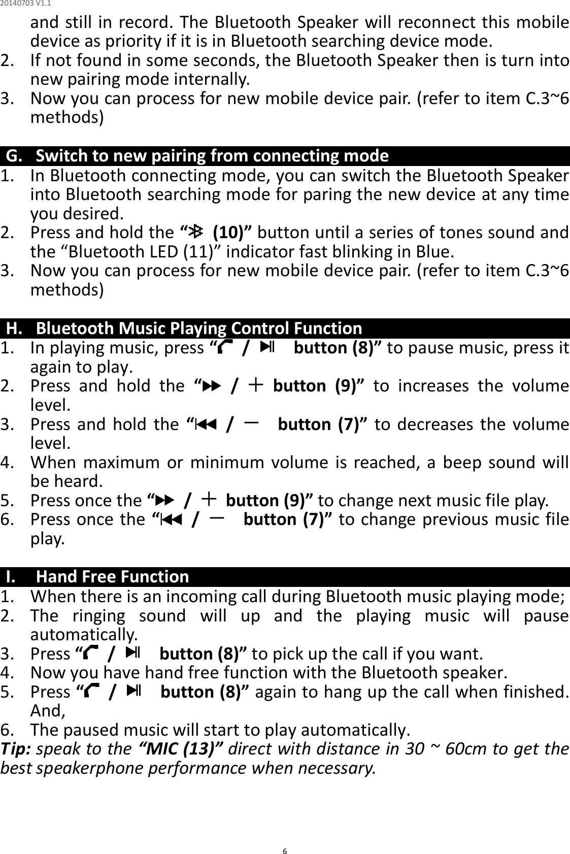 20140703 V1.1  6 and still in record. The Bluetooth Speaker will reconnect this mobile device as priority if it is in Bluetooth searching device mode.   2. If not found in some seconds, the Bluetooth Speaker then is turn into new pairing mode internally. 3. Now you can process for new mobile device pair. (refer to item C.3~6 methods)  G. Switch to new pairing from connecting mode 1. In Bluetooth connecting mode, you can switch the Bluetooth Speaker into Bluetooth searching mode for paring the new device at any time you desired. 2. Press and hold the “  (10)” button until a series of tones sound and the “Bluetooth LED (11)” indicator fast blinking in Blue. 3. Now you can process for new mobile device pair. (refer to item C.3~6 methods)  H. Bluetooth Music Playing Control Function 1. In playing music, press “ /      button (8)” to pause music, press it again to play. 2. Press  and  hold  the  “ /    button  (9)”  to  increases  the  volume level. 3. Press and  hold  the  “ /      button  (7)”  to  decreases  the  volume level. 4. When  maximum  or minimum  volume  is  reached, a  beep  sound  will be heard. 5. Press once the “ /    button (9)” to change next music file play. 6. Press once the “ /      button (7)” to change previous music file play.  I. Hand Free Function 1. When there is an incoming call during Bluetooth music playing mode; 2. The  ringing  sound  will  up  and  the  playing  music  will  pause automatically. 3. Press “ /      button (8)” to pick up the call if you want. 4. Now you have hand free function with the Bluetooth speaker. 5. Press “ /      button (8)” again to hang up the call when finished. And, 6. The paused music will start to play automatically. Tip: speak to the “MIC (13)” direct with distance in 30 ~ 60cm to get the best speakerphone performance when necessary.    
