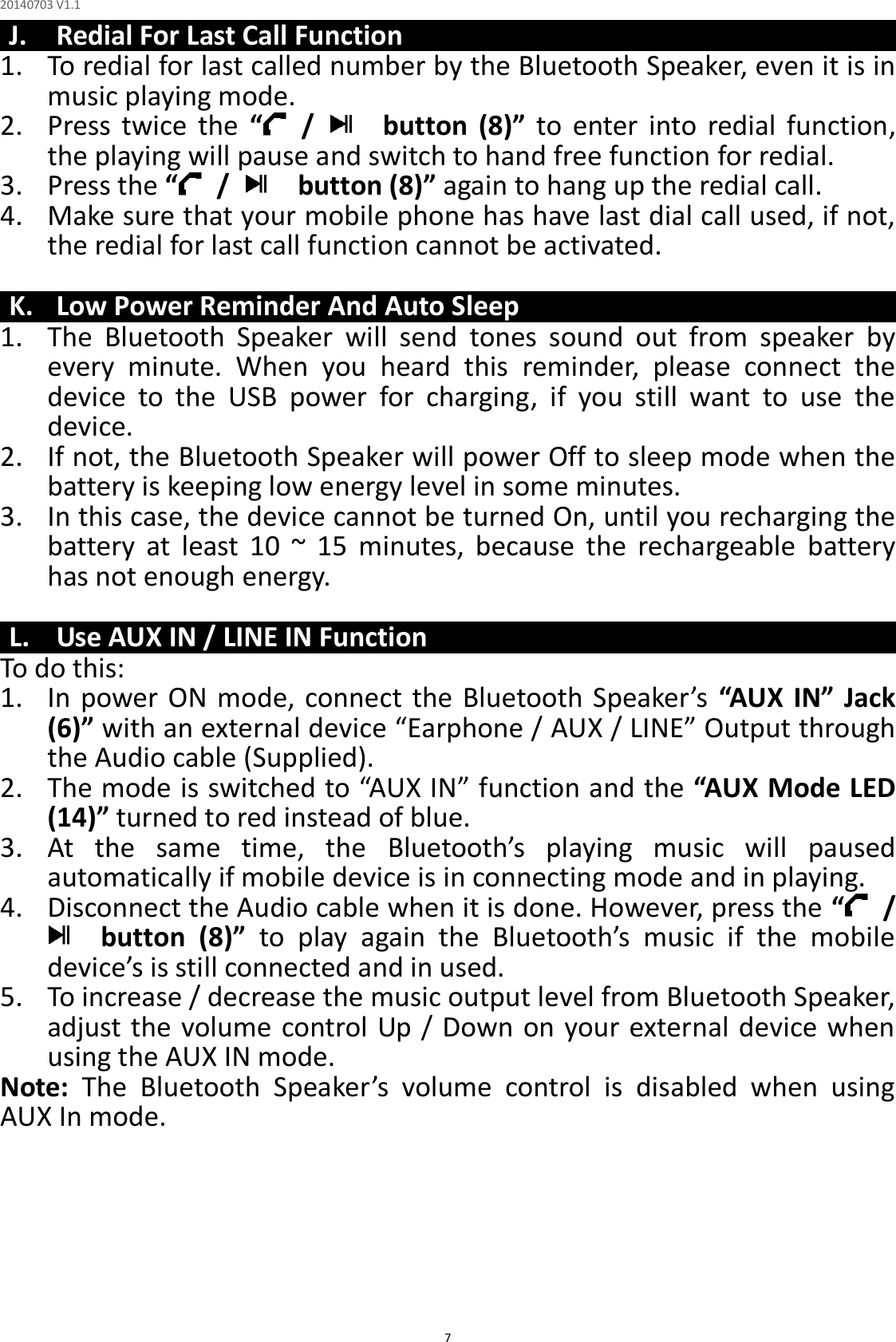 20140703 V1.1  7 J. Redial For Last Call Function 1. To redial for last called number by the Bluetooth Speaker, even it is in music playing mode. 2. Press  twice  the  “ /      button  (8)”  to  enter  into  redial  function, the playing will pause and switch to hand free function for redial. 3. Press the “ /      button (8)” again to hang up the redial call. 4. Make sure that your mobile phone has have last dial call used, if not, the redial for last call function cannot be activated.  K. Low Power Reminder And Auto Sleep 1. The  Bluetooth  Speaker  will  send  tones  sound  out  from  speaker  by every  minute.  When  you  heard  this  reminder,  please  connect  the device  to  the  USB  power  for  charging,  if  you  still  want  to  use  the device. 2. If not, the Bluetooth Speaker will power Off to sleep mode when the battery is keeping low energy level in some minutes. 3. In this case, the device cannot be turned On, until you recharging the battery  at  least  10  ~  15  minutes,  because  the  rechargeable  battery has not enough energy.  L. Use AUX IN / LINE IN Function To do this: 1. In power ON mode, connect  the Bluetooth Speaker’s  “AUX IN” Jack (6)” with an external device “Earphone / AUX / LINE” Output through the Audio cable (Supplied). 2. The mode is switched to “AUX IN” function and the “AUX Mode LED (14)” turned to red instead of blue. 3. At  the  same  time,  the Bluetooth’s  playing  music  will  paused automatically if mobile device is in connecting mode and in playing. 4. Disconnect the Audio cable when it is done. However, press the “ /     button  (8)” to  play  again  the  Bluetooth’s  music  if  the  mobile device’s is still connected and in used. 5. To increase / decrease the music output level from Bluetooth Speaker, adjust the volume control Up / Down on your external device when using the AUX IN mode. Note:  The  Bluetooth  Speaker’s  volume  control  is  disabled  when  using AUX In mode.       
