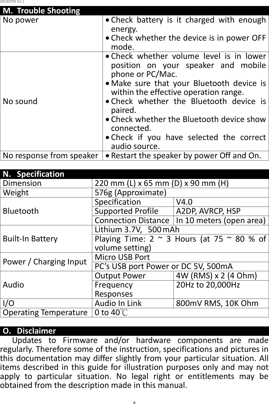 20140703 V1.1  8 M. Trouble Shooting No power   Check  battery  is  it  charged  with  enough energy.    Check whether the device is in power OFF mode. No sound  Check  whether  volume  level  is  in  lower position  on  your  speaker  and  mobile phone or PC/Mac.  Make  sure  that  your  Bluetooth  device  is within the effective operation range.  Check  whether  the  Bluetooth  device  is paired.  Check whether the Bluetooth device show connected.  Check  if  you  have  selected  the  correct audio source. No response from speaker   Restart the speaker by power Off and On.  N. Specification Dimension  220 mm (L) x 65 mm (D) x 90 mm (H) Weight  576g (Approximate) Bluetooth Specification  V4.0  Supported Profile  A2DP, AVRCP, HSP Connection Distance  In 10 meters (open area) Built-In Battery Lithium 3.7V,  500 mAh Playing  Time:  2  ~  3  Hours  (at  75  ~  80  %  of volume setting) Power / Charging Input  Micro USB Port PC’s USB port Power or DC 5V, 500mA Audio Output Power  4W (RMS) x 2 (4 Ohm) Frequency Responses   20Hz to 20,000Hz I/O  Audio In Link  800mV RMS, 10K Ohm Operating Temperature  0 to 40℃  O. Disclaimer Updates  to  Firmware  and/or  hardware  components  are  made regularly. Therefore some of the instruction, specifications and pictures in this documentation may differ slightly from your particular situation. All items described in this guide for illustration purposes only  and may not apply  to  particular  situation.  No  legal  right  or  entitlements  may  be obtained from the description made in this manual. 