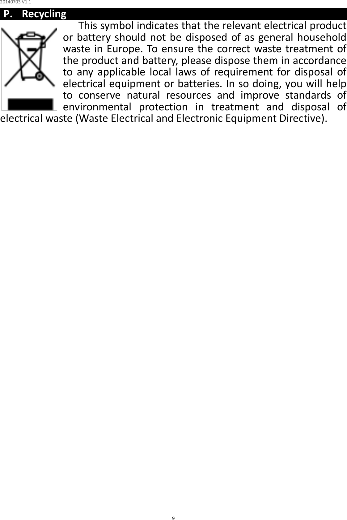 20140703 V1.1  9 P. Recycling This symbol indicates that the relevant electrical product or battery should not be disposed of as general  household waste in Europe. To ensure the correct waste treatment of the product and battery, please dispose them in accordance to  any  applicable  local  laws  of  requirement  for  disposal  of electrical equipment or batteries. In so doing, you will help to  conserve  natural  resources  and  improve  standards  of environmental  protection  in  treatment  and  disposal  of electrical waste (Waste Electrical and Electronic Equipment Directive). 