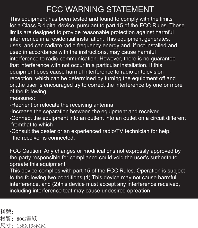 This equipment has been tested and found to comply with the limits for a Class B digital device, pursuant to part 15 of the FCC Rules. Theselimits are designed to provide reasonable protection against harmfulinterference in a residential installation. This equipment generates,uses, and can radiate radio frequency energy and, if not installed and used in accordance with the instructions, may cause harmful interference to radio communication. However, there is no guaranteethat interference with not occur in a particular installation. If this equipment does cause harmul interference to radio or television reception, which can be determined by turning the equipment off and on,the user is encouraged try to correct the interference by one or more of the following measures:-Reorient or relocate the receiving antenna-Increase the separation between the equipment and receiver. -Connect the equipment into an outlent into an outlet on a circuit different   fromthat to which-Consult the dealer or an experienced radio/TV technician for help.  the receiver is connected.FCC Caution; Any changes or modifications not exprdssly approved bythe party responsible for compliance could void the user’s suthorith toopreate this equipment.This device complies with part 15 of the FCC Rules. Operation is subjectto the following two conditions:(1) This device may not cause harmfulinterference, and (2)this device must accept any interference received,including interference teat may cause undesired opreation料號：材質：80G書紙尺寸：138X138MMFCC WARNING STATEMENT