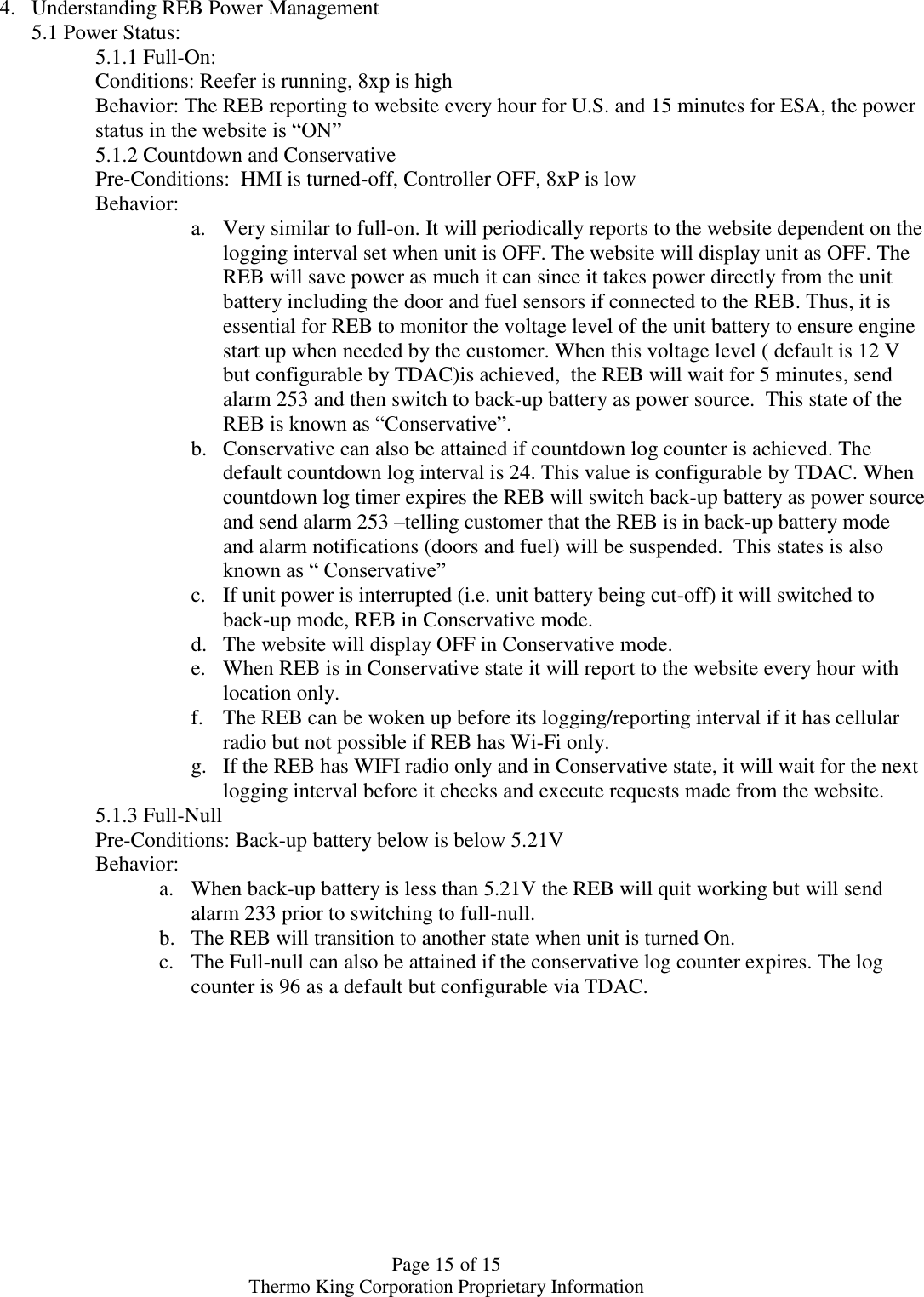  Page 15 of 15 Thermo King Corporation Proprietary Information 4. Understanding REB Power Management 5.1 Power Status: 5.1.1 Full-On:  Conditions: Reefer is running, 8xp is high Behavior: The REB reporting to website every hour for U.S. and 15 minutes for ESA, the power status in the website is “ON” 5.1.2 Countdown and Conservative  Pre-Conditions:  HMI is turned-off, Controller OFF, 8xP is low Behavior:  a. Very similar to full-on. It will periodically reports to the website dependent on the logging interval set when unit is OFF. The website will display unit as OFF. The REB will save power as much it can since it takes power directly from the unit battery including the door and fuel sensors if connected to the REB. Thus, it is essential for REB to monitor the voltage level of the unit battery to ensure engine start up when needed by the customer. When this voltage level ( default is 12 V but configurable by TDAC)is achieved,  the REB will wait for 5 minutes, send alarm 253 and then switch to back-up battery as power source.  This state of the REB is known as “Conservative”. b. Conservative can also be attained if countdown log counter is achieved. The default countdown log interval is 24. This value is configurable by TDAC. When countdown log timer expires the REB will switch back-up battery as power source and send alarm 253 –telling customer that the REB is in back-up battery mode and alarm notifications (doors and fuel) will be suspended.  This states is also known as “ Conservative”  c. If unit power is interrupted (i.e. unit battery being cut-off) it will switched to back-up mode, REB in Conservative mode. d. The website will display OFF in Conservative mode. e. When REB is in Conservative state it will report to the website every hour with location only.  f. The REB can be woken up before its logging/reporting interval if it has cellular radio but not possible if REB has Wi-Fi only. g. If the REB has WIFI radio only and in Conservative state, it will wait for the next logging interval before it checks and execute requests made from the website.  5.1.3 Full-Null Pre-Conditions: Back-up battery below is below 5.21V  Behavior:  a. When back-up battery is less than 5.21V the REB will quit working but will send alarm 233 prior to switching to full-null.  b. The REB will transition to another state when unit is turned On.  c. The Full-null can also be attained if the conservative log counter expires. The log counter is 96 as a default but configurable via TDAC.    