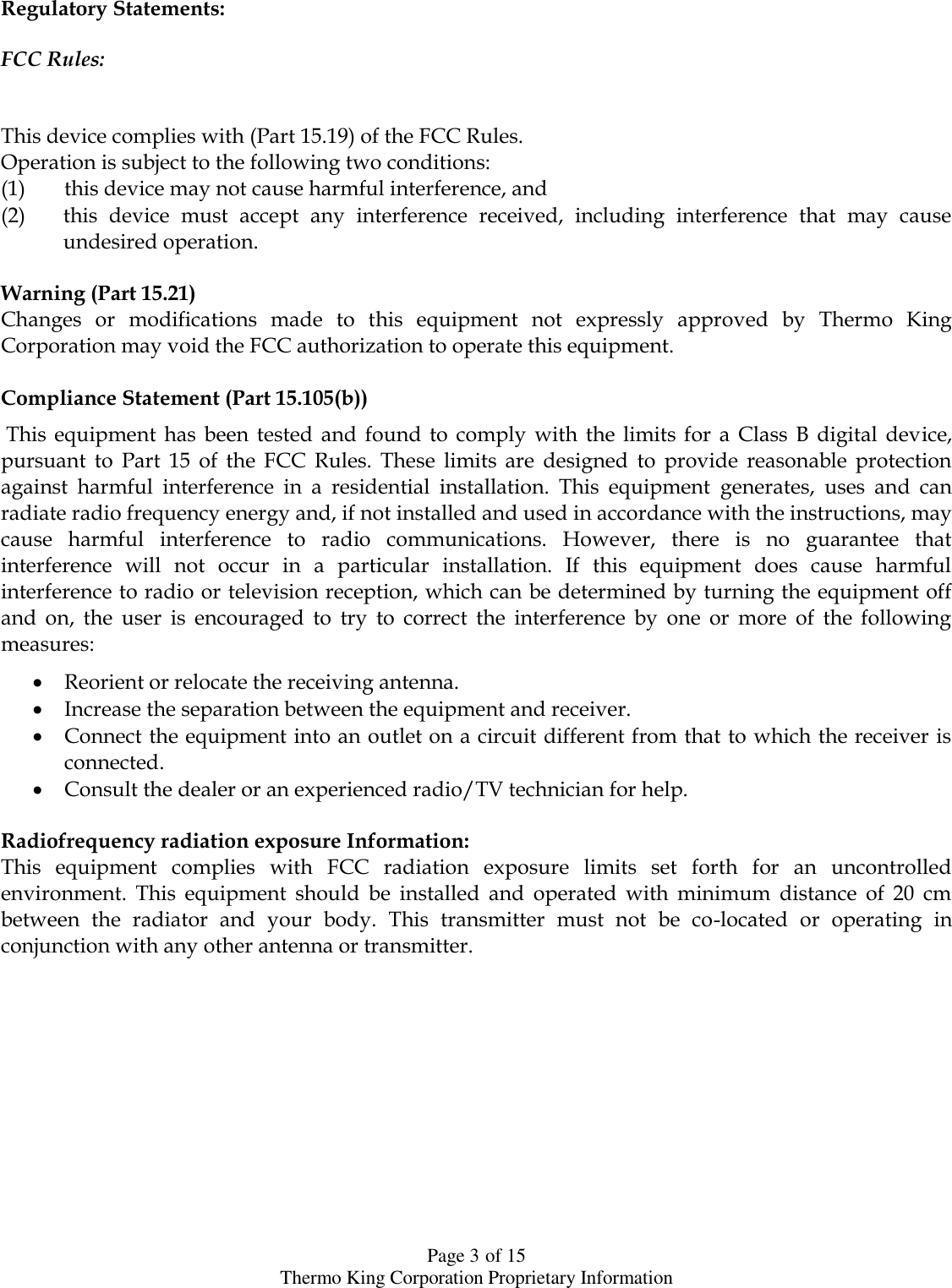  Page 3 of 15 Thermo King Corporation Proprietary Information Regulatory Statements:   FCC Rules:   This device complies with (Part 15.19) of the FCC Rules.  Operation is subject to the following two conditions:  (1) this device may not cause harmful interference, and  (2) this  device  must  accept  any  interference  received,  including  interference  that  may  cause undesired operation.   Warning (Part 15.21) Changes  or  modifications  made  to  this  equipment  not  expressly  approved  by  Thermo  King Corporation may void the FCC authorization to operate this equipment.   Compliance Statement (Part 15.105(b))   This  equipment  has  been  tested  and  found  to  comply  with  the  limits  for  a  Class  B  digital  device, pursuant  to  Part  15  of  the  FCC  Rules.  These  limits  are  designed  to  provide  reasonable  protection against  harmful  interference  in  a  residential  installation.  This  equipment  generates,  uses  and  can radiate radio frequency energy and, if not installed and used in accordance with the instructions, may cause  harmful  interference  to  radio  communications.  However,  there  is  no  guarantee  that interference  will  not  occur  in  a  particular  installation.  If  this  equipment  does  cause  harmful interference to radio or television reception, which can be determined by turning the equipment off and  on,  the  user  is  encouraged  to  try  to  correct  the  interference  by  one  or  more  of  the  following measures:   Reorient or relocate the receiving antenna.   Increase the separation between the equipment and receiver.   Connect the equipment into an outlet on a circuit different from that to which the receiver is connected.   Consult the dealer or an experienced radio/TV technician for help.   Radiofrequency radiation exposure Information:  This  equipment  complies  with  FCC  radiation  exposure  limits  set  forth  for  an  uncontrolled environment.  This  equipment  should  be  installed  and  operated  with  minimum  distance  of  20  cm between  the  radiator  and  your  body.  This  transmitter  must  not  be  co-located  or  operating  in conjunction with any other antenna or transmitter.   