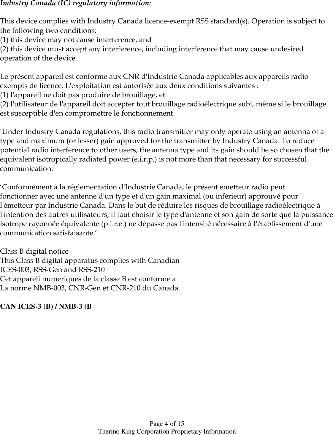  Page 4 of 15 Thermo King Corporation Proprietary Information  Industry Canada (IC) regulatory information:  This device complies with Industry Canada licence-exempt RSS standard(s). Operation is subject to the following two conditions: (1) this device may not cause interference, and (2) this device must accept any interference, including interference that may cause undesired operation of the device.  Le présent appareil est conforme aux CNR d&apos;Industrie Canada applicables aux appareils radio exempts de licence. L&apos;exploitation est autorisée aux deux conditions suivantes : (1) l&apos;appareil ne doit pas produire de brouillage, et (2) l&apos;utilisateur de l&apos;appareil doit accepter tout brouillage radioélectrique subi, même si le brouillage est susceptible d&apos;en compromettre le fonctionnement.  ‘Under Industry Canada regulations, this radio transmitter may only operate using an antenna of a type and maximum (or lesser) gain approved for the transmitter by Industry Canada. To reduce potential radio interference to other users, the antenna type and its gain should be so chosen that the equivalent isotropically radiated power (e.i.r.p.) is not more than that necessary for successful communication.’  ‘Conformément à la réglementation d&apos;Industrie Canada, le présent émetteur radio peut fonctionner avec une antenne d&apos;un type et d&apos;un gain maximal (ou inférieur) approuvé pour l&apos;émetteur par Industrie Canada. Dans le but de réduire les risques de brouillage radioélectrique à l&apos;intention des autres utilisateurs, il faut choisir le type d&apos;antenne et son gain de sorte que la puissance isotrope rayonnée équivalente (p.i.r.e.) ne dépasse pas l&apos;intensité nécessaire à l&apos;établissement d&apos;une communication satisfaisante.’  Class B digital notice This Class B digital apparatus complies with Canadian ICES-003, RSS-Gen and RSS-210 Cet appareli numeriques de la classe B est conforme a  La norme NMB-003, CNR-Gen et CNR-210 du Canada  CAN ICES-3 (B) / NMB-3 (B             