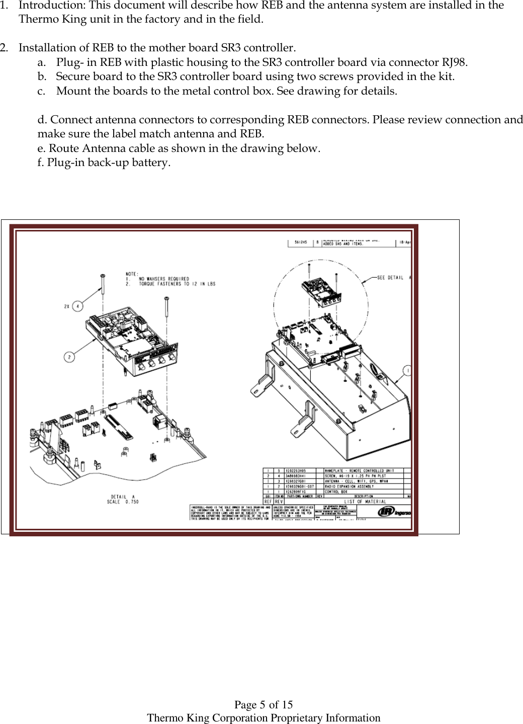  Page 5 of 15 Thermo King Corporation Proprietary Information    1. Introduction: This document will describe how REB and the antenna system are installed in the Thermo King unit in the factory and in the field.  2. Installation of REB to the mother board SR3 controller.  a. Plug- in REB with plastic housing to the SR3 controller board via connector RJ98. b. Secure board to the SR3 controller board using two screws provided in the kit. c. Mount the boards to the metal control box. See drawing for details.  d. Connect antenna connectors to corresponding REB connectors. Please review connection and make sure the label match antenna and REB. e. Route Antenna cable as shown in the drawing below. f. Plug-in back-up battery.                                                                                  