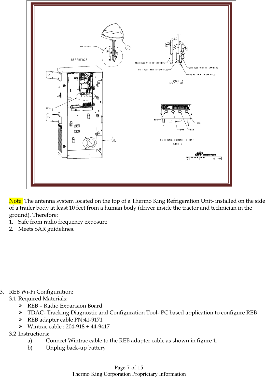  Page 7 of 15 Thermo King Corporation Proprietary Information                             Note: The antenna system located on the top of a Thermo King Refrigeration Unit- installed on the side of a trailer body at least 10 feet from a human body (driver inside the tractor and technician in the ground). Therefore:  1. Safe from radio frequency exposure 2. Meets SAR guidelines.         3. REB Wi-Fi Configuration: 3.1 Required Materials:  REB – Radio Expansion Board  TDAC- Tracking Diagnostic and Configuration Tool- PC based application to configure REB  REB adapter cable PN;41-9171  Wintrac cable : 204-918 + 44-9417 3.2 Instructions: a) Connect Wintrac cable to the REB adapter cable as shown in figure 1. b) Unplug back-up battery     